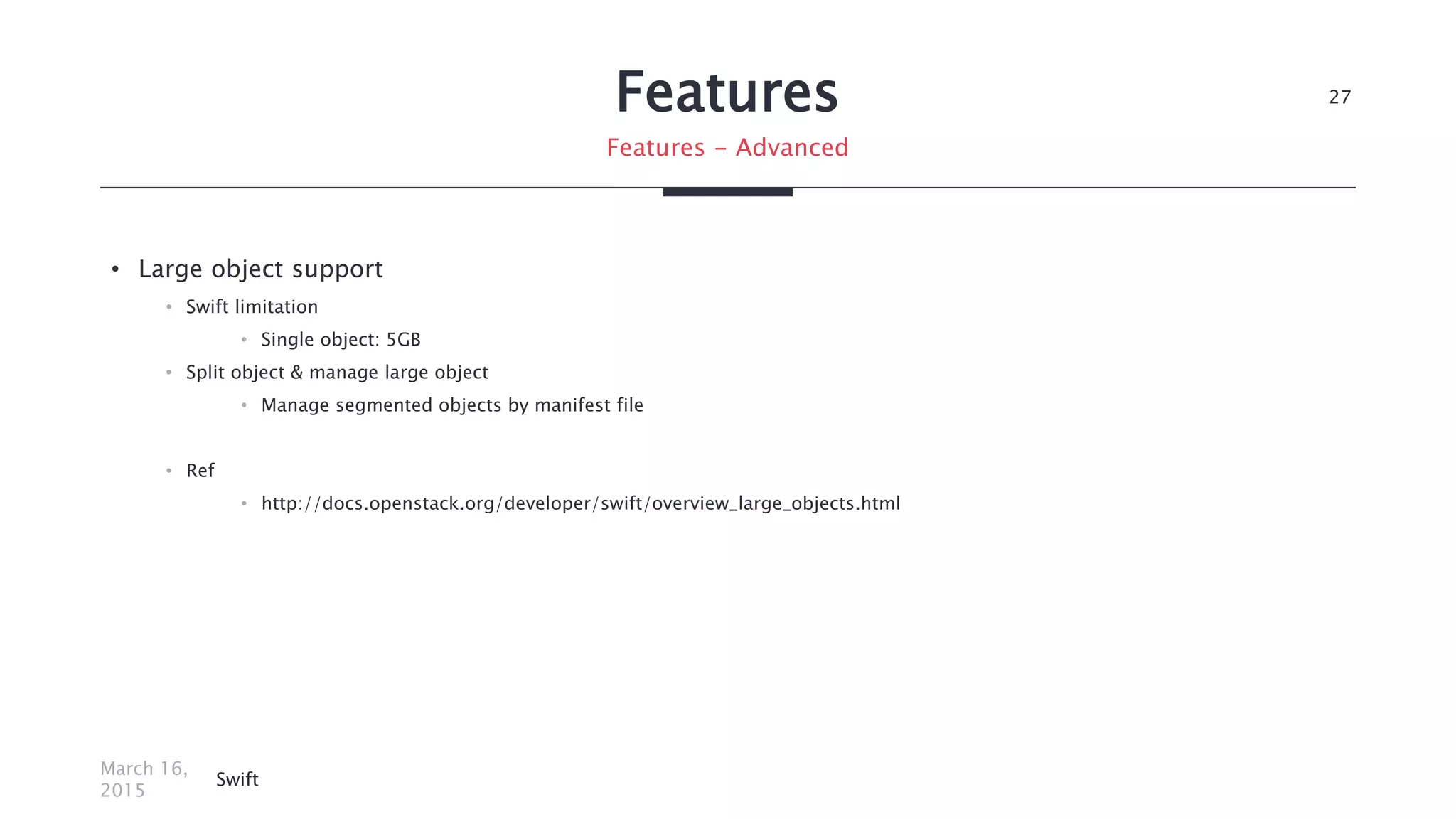Features
• Large object support
• Swift limitation
• Single object: 5GB
• Split object & manage large object
• Manage segmented objects by manifest file
• Ref
• http://docs.openstack.org/developer/swift/overview_large_objects.html
March 16,
2015
Swift
27
Features - Advanced
 