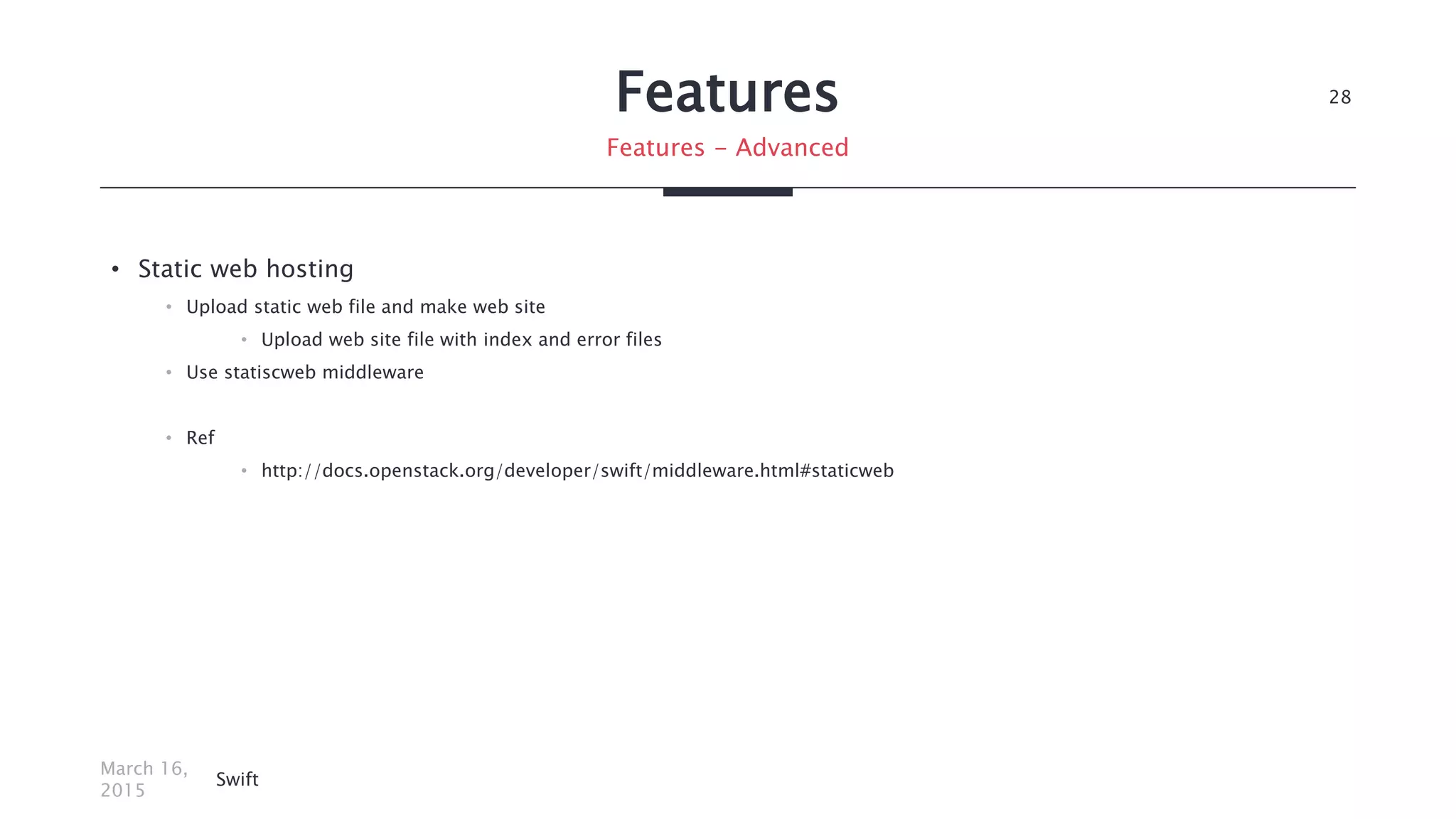Features
• Static web hosting
• Upload static web file and make web site
• Upload web site file with index and error files
• Use statiscweb middleware
• Ref
• http://docs.openstack.org/developer/swift/middleware.html#staticweb
March 16,
2015
Swift
28
Features - Advanced
 