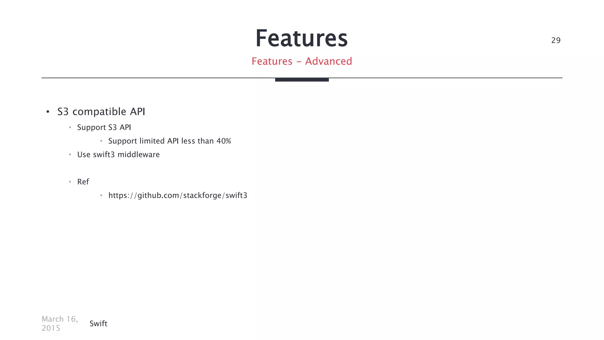 Features
• S3 compatible API
• Support S3 API
• Support limited API less than 40%
• Use swift3 middleware
• Ref
• https://github.com/stackforge/swift3
March 16,
2015
Swift
29
Features - Advanced
 
