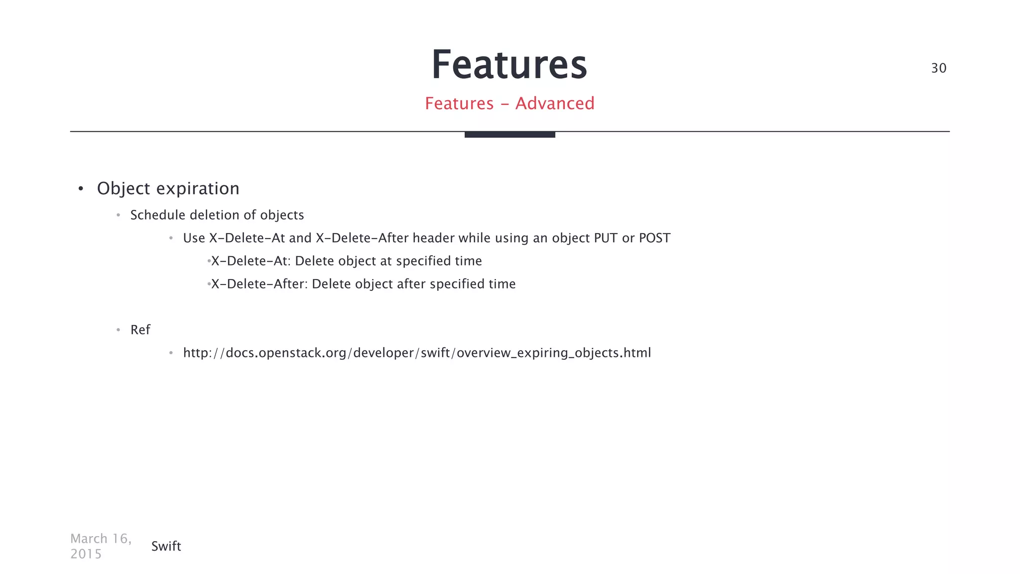 Features
• Object expiration
• Schedule deletion of objects
• Use X-Delete-At and X-Delete-After header while using an object PUT or POST
•X-Delete-At: Delete object at specified time
•X-Delete-After: Delete object after specified time
• Ref
• http://docs.openstack.org/developer/swift/overview_expiring_objects.html
March 16,
2015
Swift
30
Features - Advanced
 