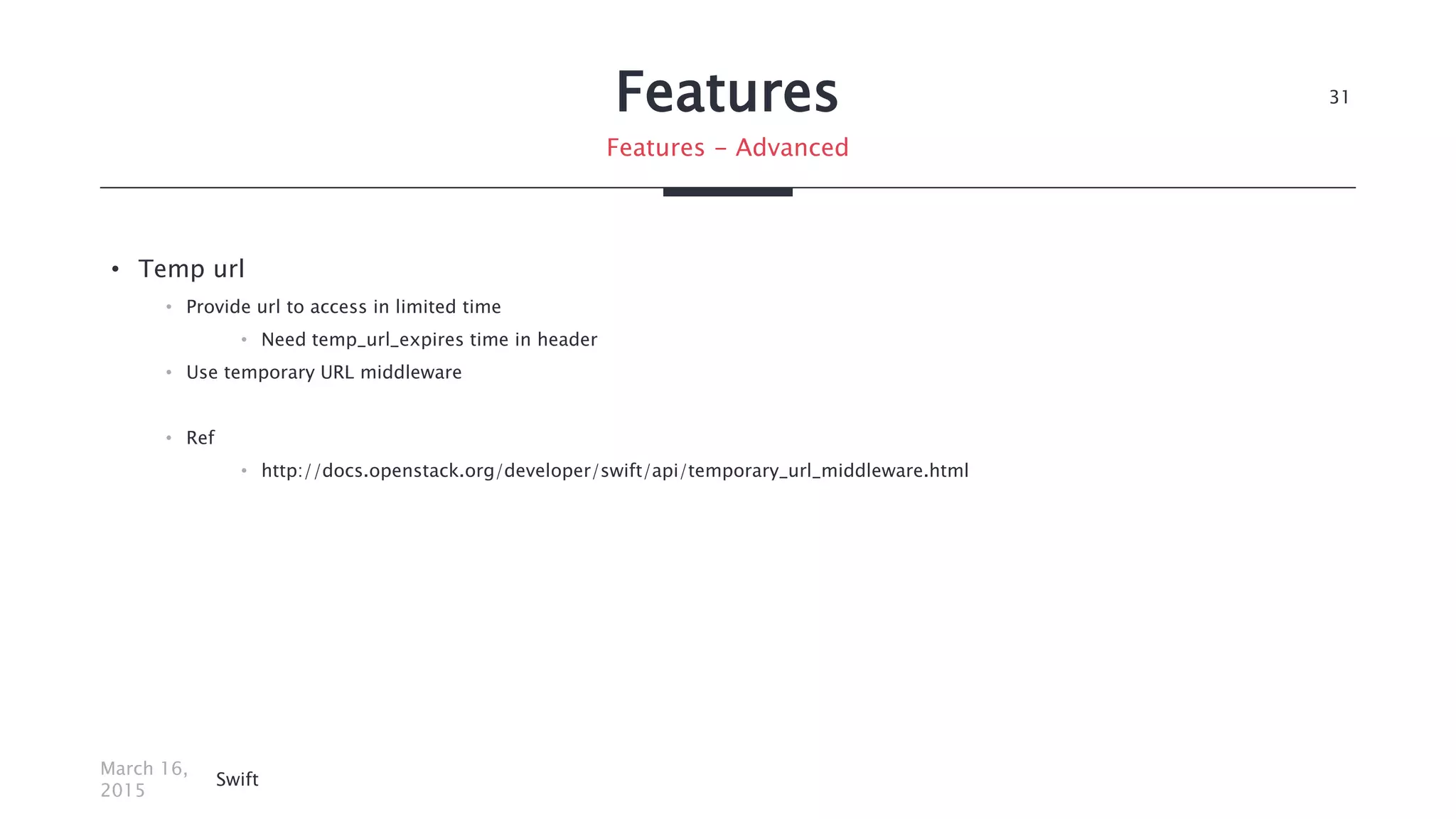 Features
• Temp url
• Provide url to access in limited time
• Need temp_url_expires time in header
• Use temporary URL middleware
• Ref
• http://docs.openstack.org/developer/swift/api/temporary_url_middleware.html
March 16,
2015
Swift
31
Features - Advanced
 