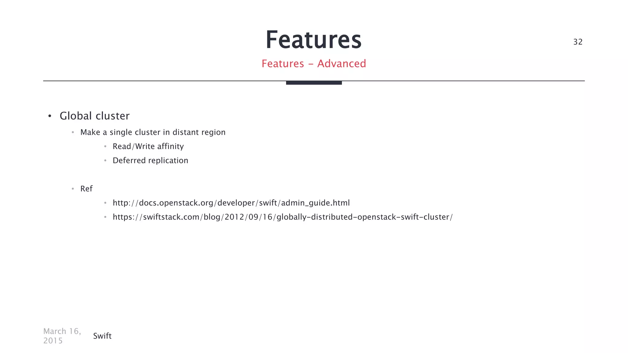 Features
• Global cluster
• Make a single cluster in distant region
• Read/Write affinity
• Deferred replication
• Ref
• http://docs.openstack.org/developer/swift/admin_guide.html
• https://swiftstack.com/blog/2012/09/16/globally-distributed-openstack-swift-cluster/
March 16,
2015
Swift
32
Features - Advanced
 
