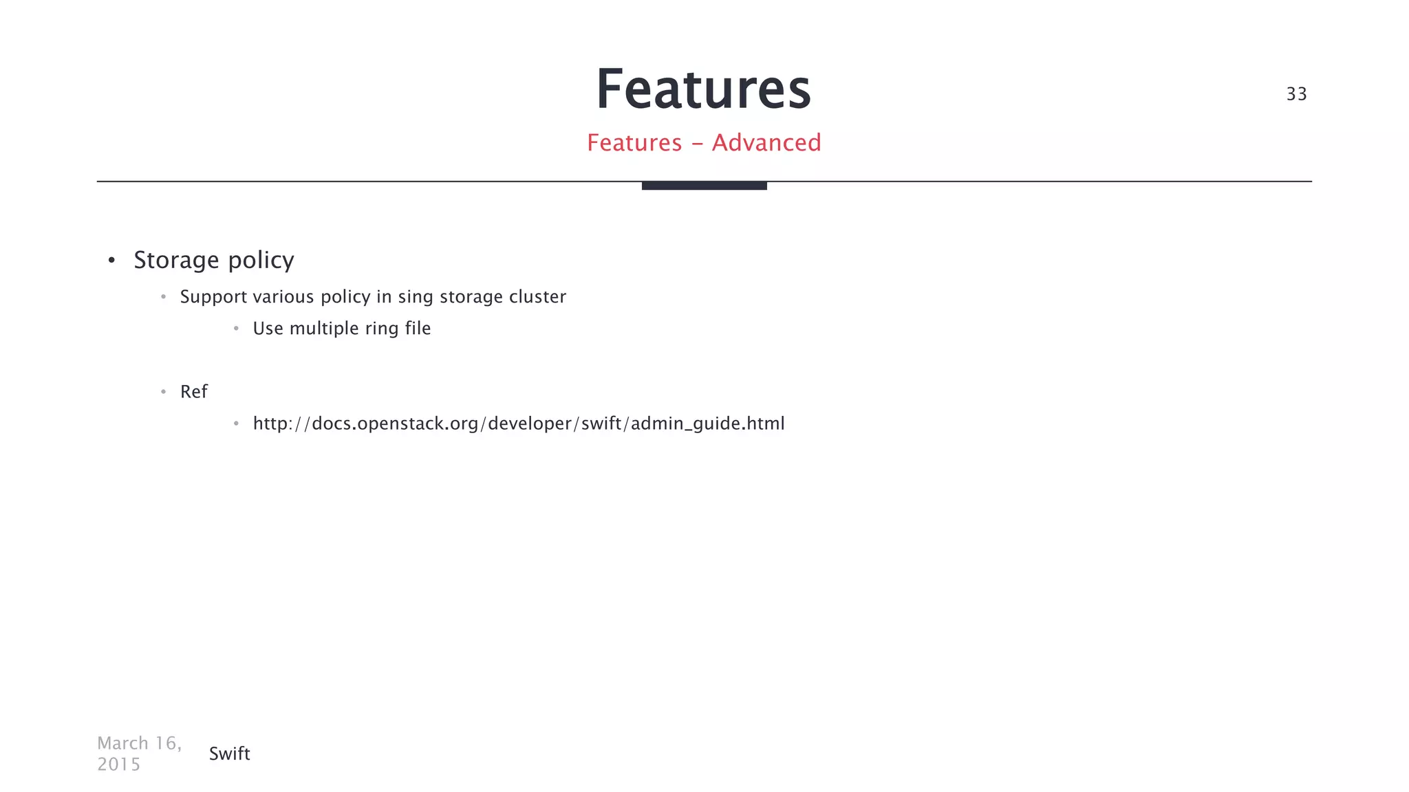 Features
• Storage policy
• Support various policy in sing storage cluster
• Use multiple ring file
• Ref
• http://docs.openstack.org/developer/swift/admin_guide.html
March 16,
2015
Swift
33
Features - Advanced
 