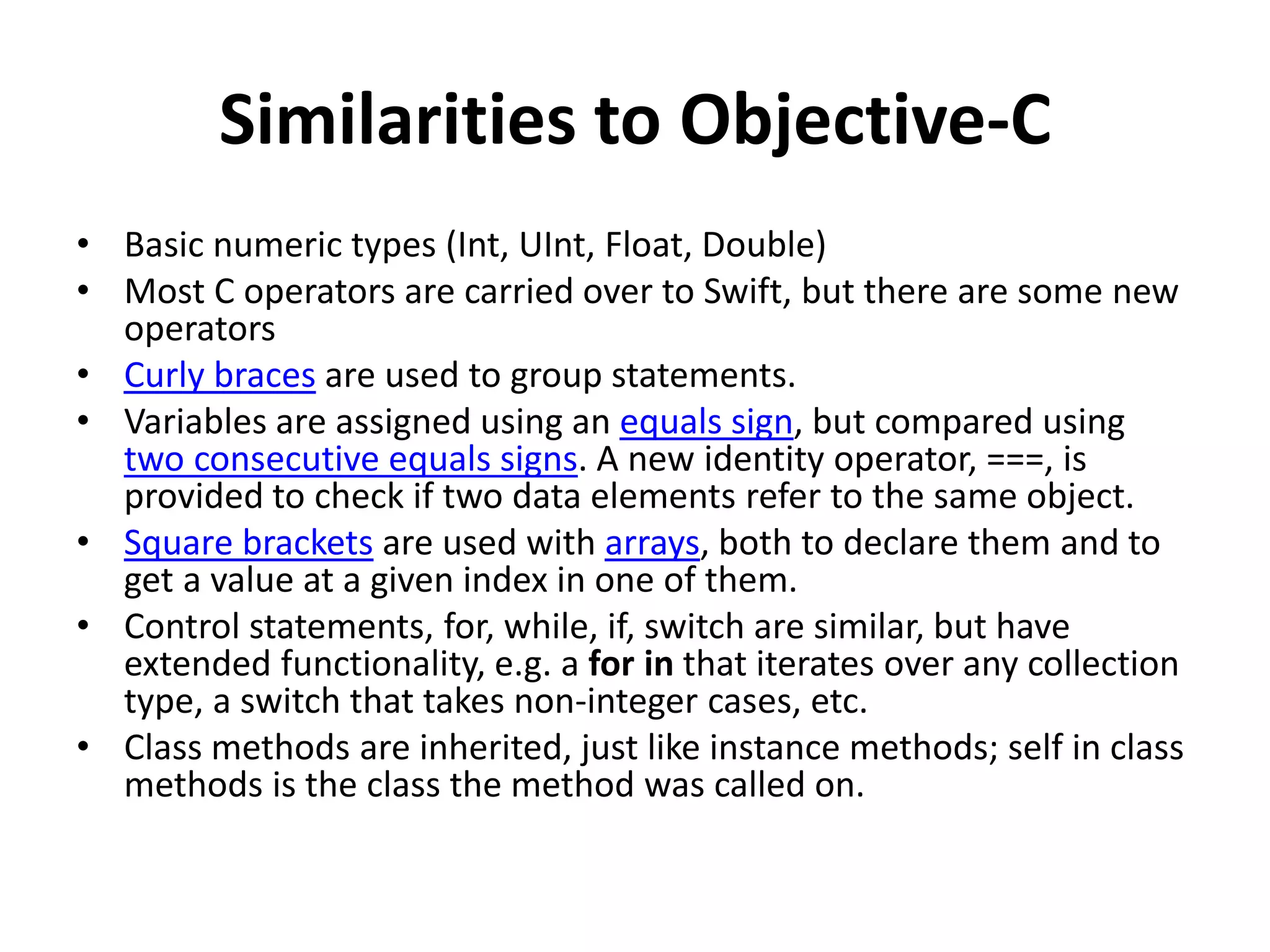 Similarities to Objective-C
• Basic numeric types (Int, UInt, Float, Double)
• Most C operators are carried over to Swift, but there are some new
operators
• Curly braces are used to group statements.
• Variables are assigned using an equals sign, but compared using
two consecutive equals signs. A new identity operator, ===, is
provided to check if two data elements refer to the same object.
• Square brackets are used with arrays, both to declare them and to
get a value at a given index in one of them.
• Control statements, for, while, if, switch are similar, but have
extended functionality, e.g. a for in that iterates over any collection
type, a switch that takes non-integer cases, etc.
• Class methods are inherited, just like instance methods; self in class
methods is the class the method was called on.
 