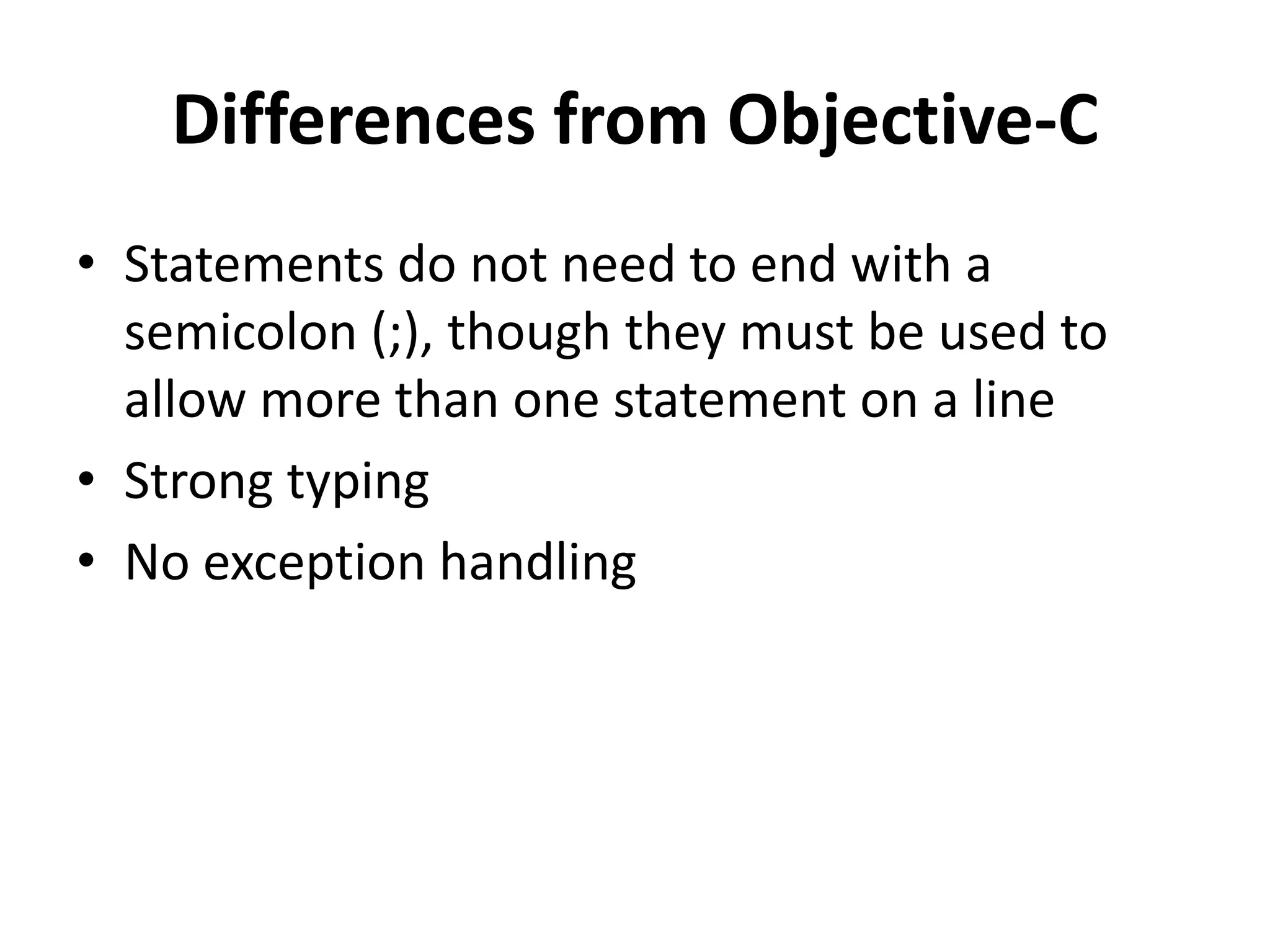 Differences from Objective-C
• Statements do not need to end with a
semicolon (;), though they must be used to
allow more than one statement on a line
• Strong typing
• No exception handling
 