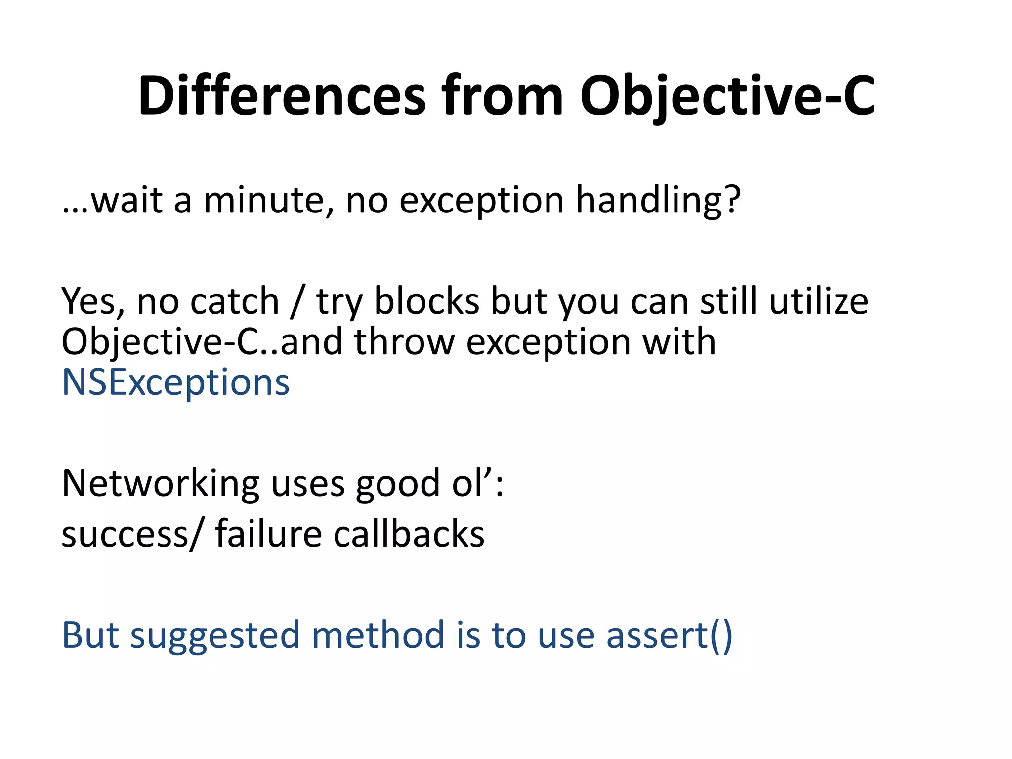Differences from Objective-C
…wait a minute, no exception handling?
Yes, no catch / try blocks but you can still utilize
Objective-C..and throw exception with
NSExceptions
Networking uses good ol’:
success/ failure callbacks
But suggested method is to use assert()
 
