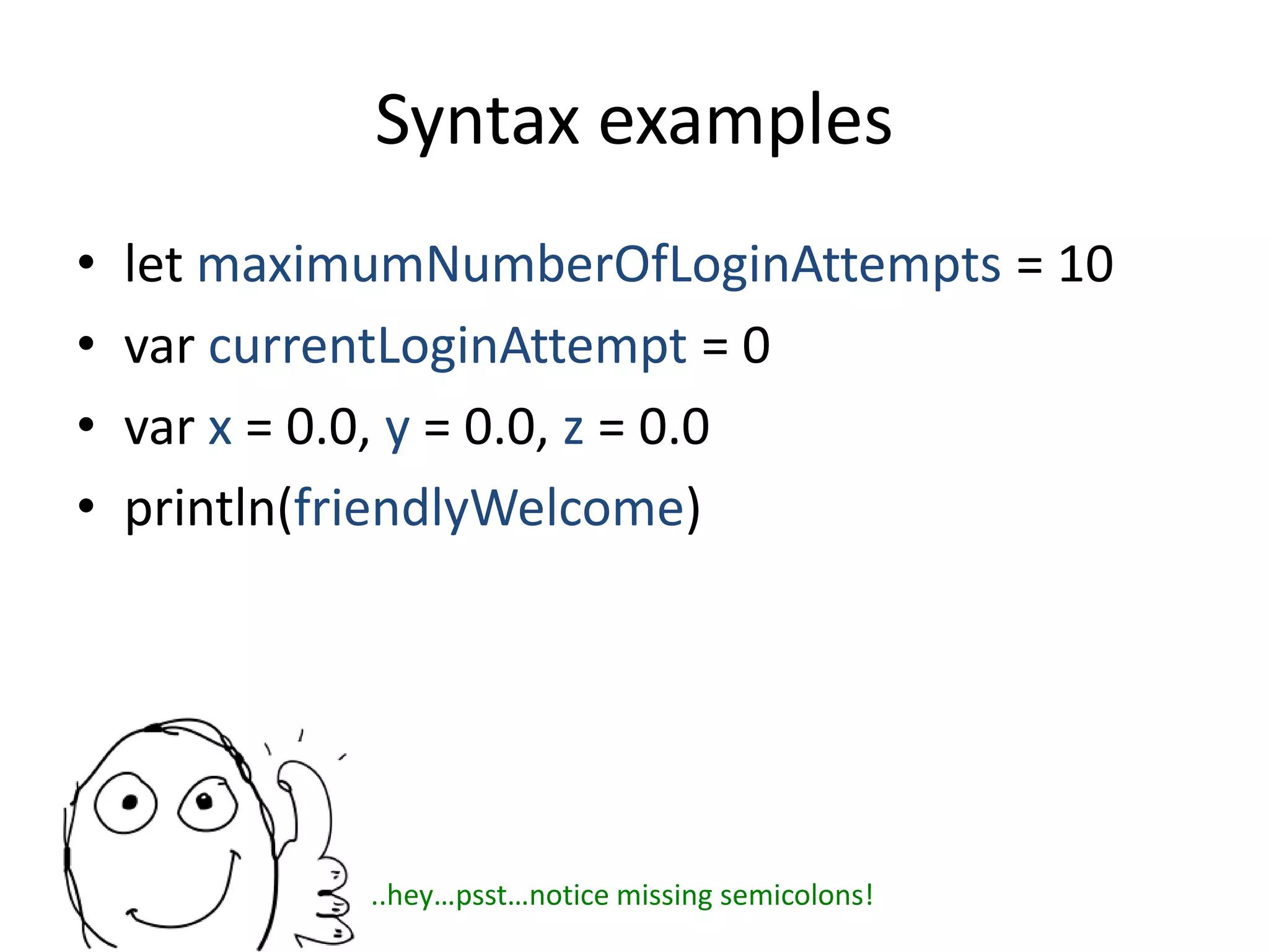 Syntax examples
• let maximumNumberOfLoginAttempts = 10
• var currentLoginAttempt = 0
• var x = 0.0, y = 0.0, z = 0.0
• println(friendlyWelcome)
..hey…psst…notice missing semicolons!
 