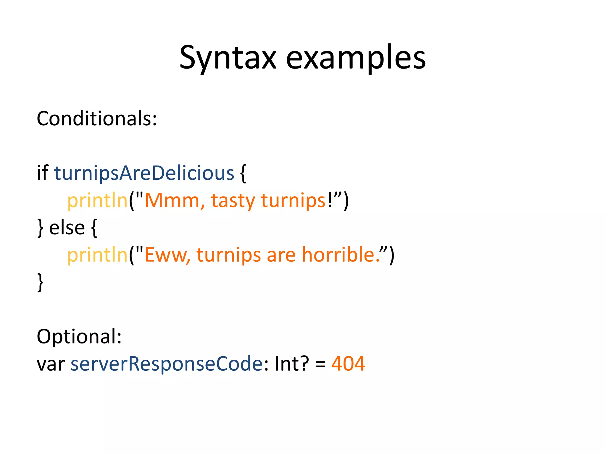 Syntax examples
Conditionals:
if turnipsAreDelicious {
println("Mmm, tasty turnips!”)
} else {
println("Eww, turnips are horrible.”)
}
Optional:
var serverResponseCode: Int? = 404
 