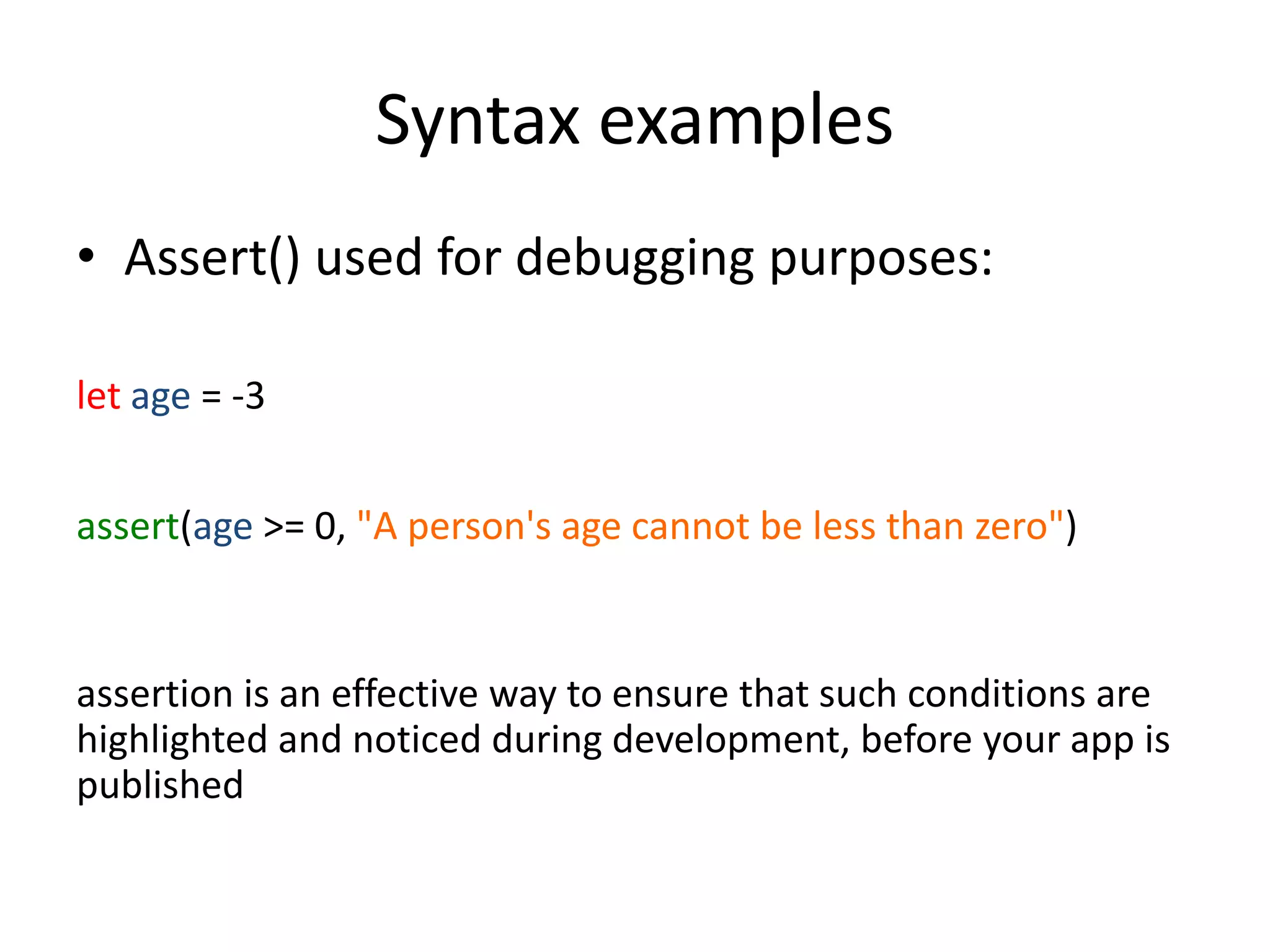 Syntax examples
• Assert() used for debugging purposes:
let age = -3
assert(age >= 0, "A person's age cannot be less than zero")
assertion is an effective way to ensure that such conditions are
highlighted and noticed during development, before your app is
published
 