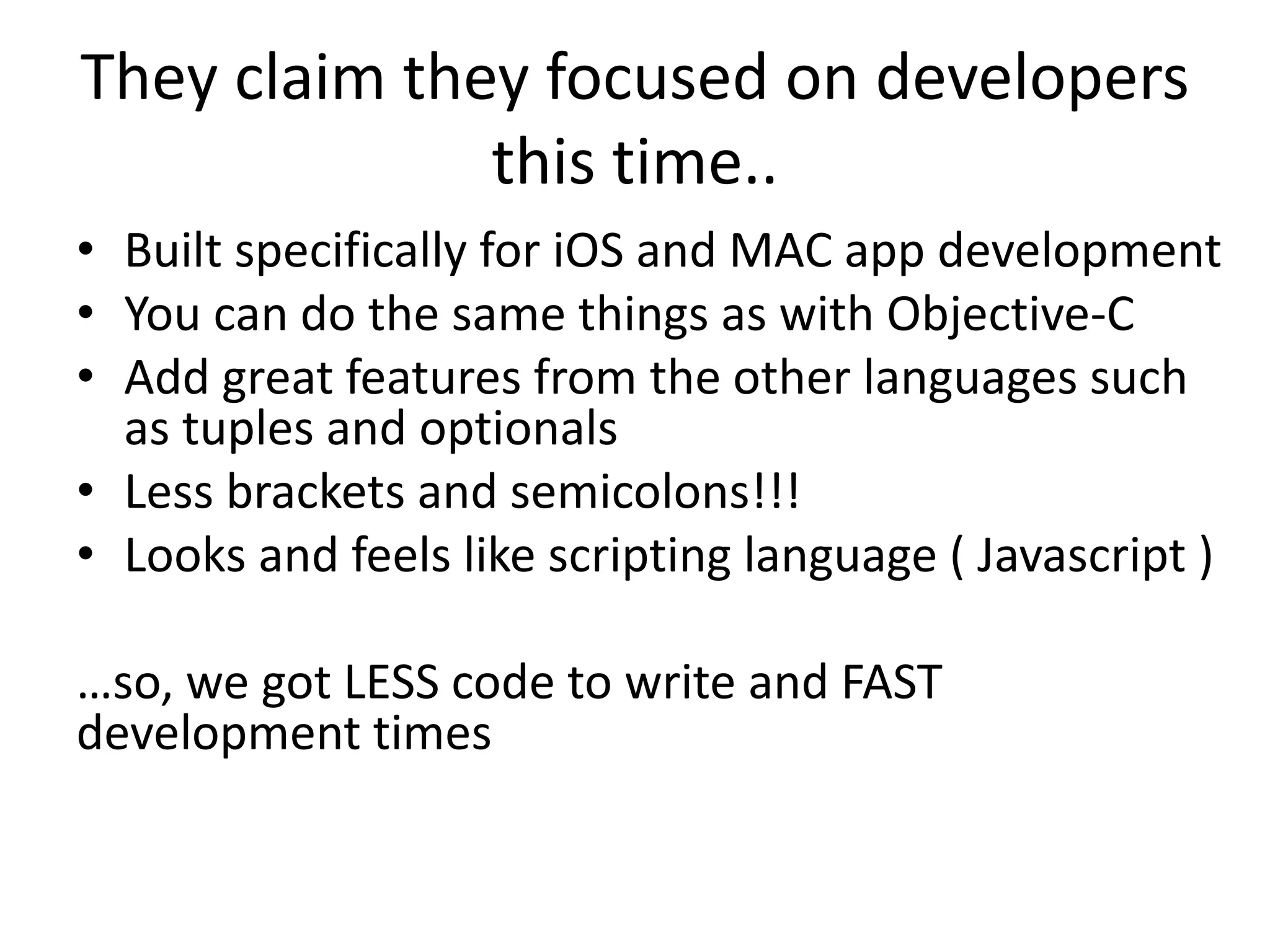They claim they focused on developers
this time..
• Built specifically for iOS and MAC app development
• You can do the same things as with Objective-C
• Add great features from the other languages such
as tuples and optionals
• Less brackets and semicolons!!!
• Looks and feels like scripting language ( Javascript )
…so, we got LESS code to write and FAST
development times
 