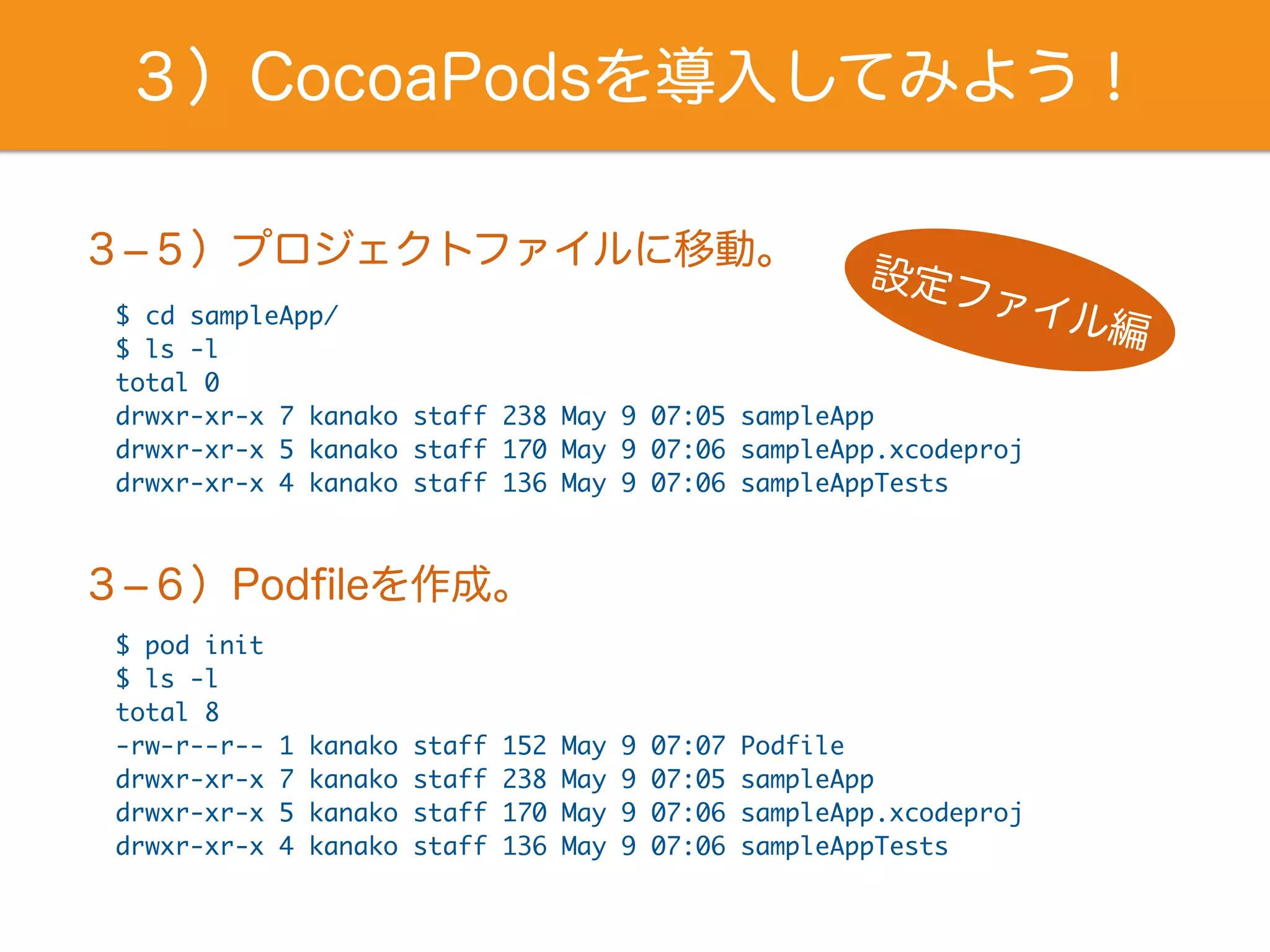 ３）CocoaPodsを導入してみよう！
$ cd sampleApp/
$ ls -l
total 0
drwxr-xr-x 7 kanako staff 238 May 9 07:05 sampleApp
drwxr-xr-x 5 kanako staff 170 May 9 07:06 sampleApp.xcodeproj
drwxr-xr-x 4 kanako staff 136 May 9 07:06 sampleAppTests
３­５）プロジェクトファイルに移動。
設定ファイル編
$ pod init
$ ls -l
total 8
-rw-r--r-- 1 kanako staff 152 May 9 07:07 Podfile
drwxr-xr-x 7 kanako staff 238 May 9 07:05 sampleApp
drwxr-xr-x 5 kanako staff 170 May 9 07:06 sampleApp.xcodeproj
drwxr-xr-x 4 kanako staff 136 May 9 07:06 sampleAppTests
３­６）Podﬁleを作成。
 