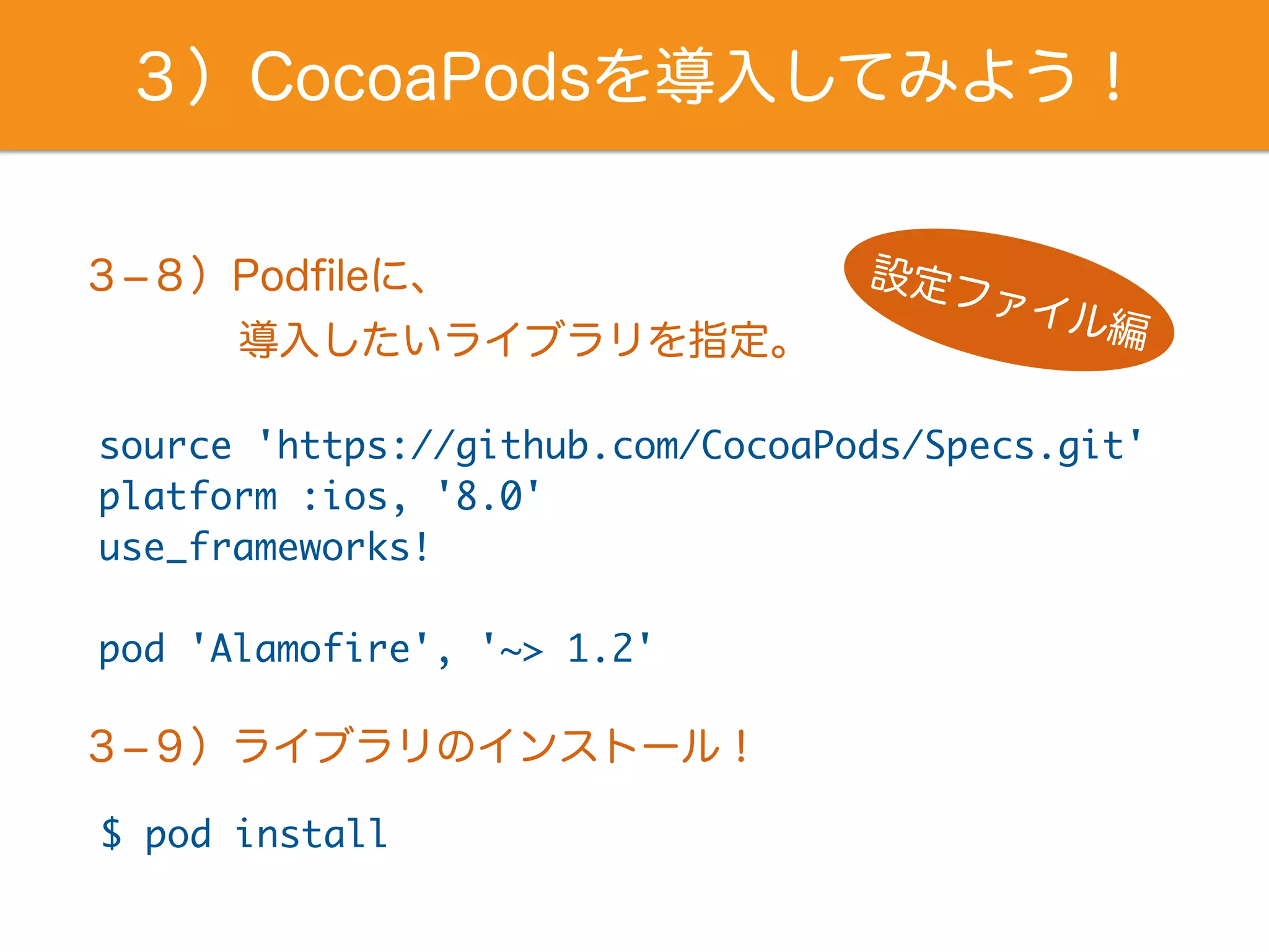 ３）CocoaPodsを導入してみよう！
source 'https://github.com/CocoaPods/Specs.git'
platform :ios, '8.0'
use_frameworks!
pod 'Alamofire', '~> 1.2'
３­８）Podﬁleに、 設定ファイル編導入したいライブラリを指定。
３­９）ライブラリのインストール！
$ pod install
 