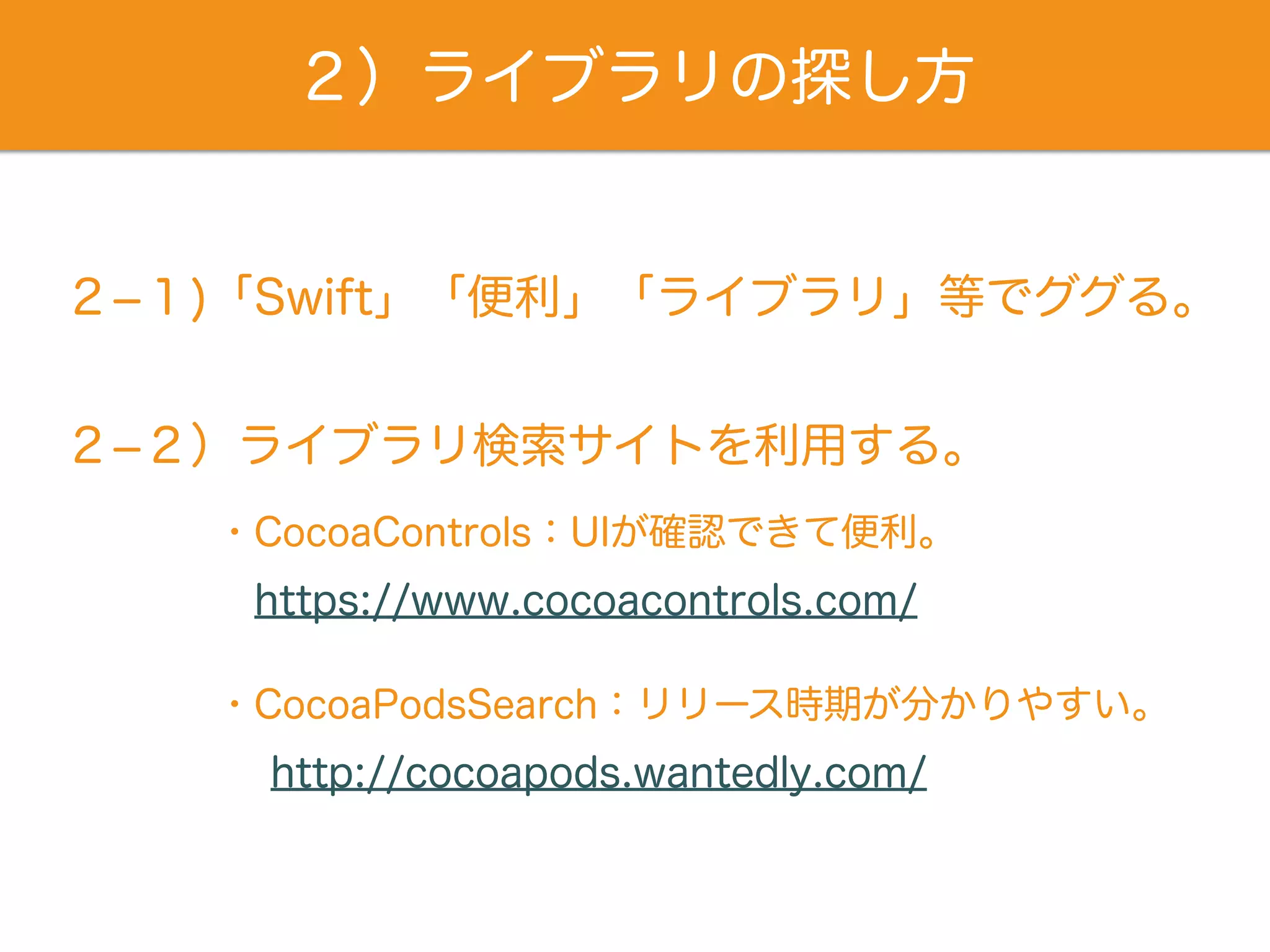 ２）ライブラリの探し方
２­１)「Swift」「便利」「ライブラリ」等でググる。
２­２）ライブラリ検索サイトを利用する。
https://www.cocoacontrols.com/
・CocoaControls：UIが確認できて便利。
http://cocoapods.wantedly.com/
・CocoaPodsSearch：リリース時期が分かりやすい。
 