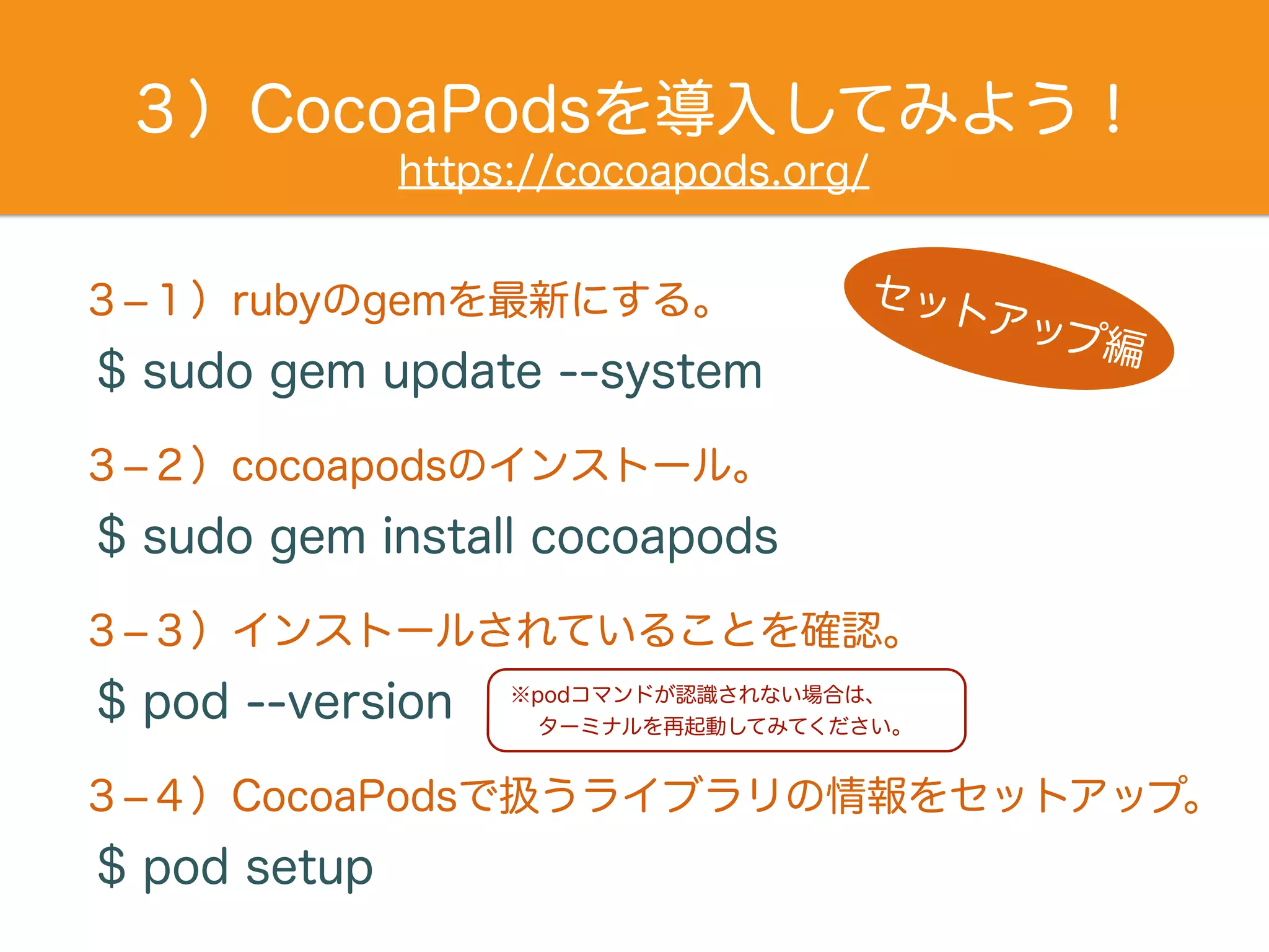 ３）CocoaPodsを導入してみよう！
$ sudo gem update --system
３­１）rubyのgemを最新にする。
$ sudo gem install cocoapods
３­２）cocoapodsのインストール。
$ pod --version
３­３）インストールされていることを確認。
$ pod setup
３­４）CocoaPodsで扱うライブラリの情報をセットアップ。
※podコマンドが認識されない場合は、
ターミナルを再起動してみてください。
セットアップ編
https://cocoapods.org/
 
