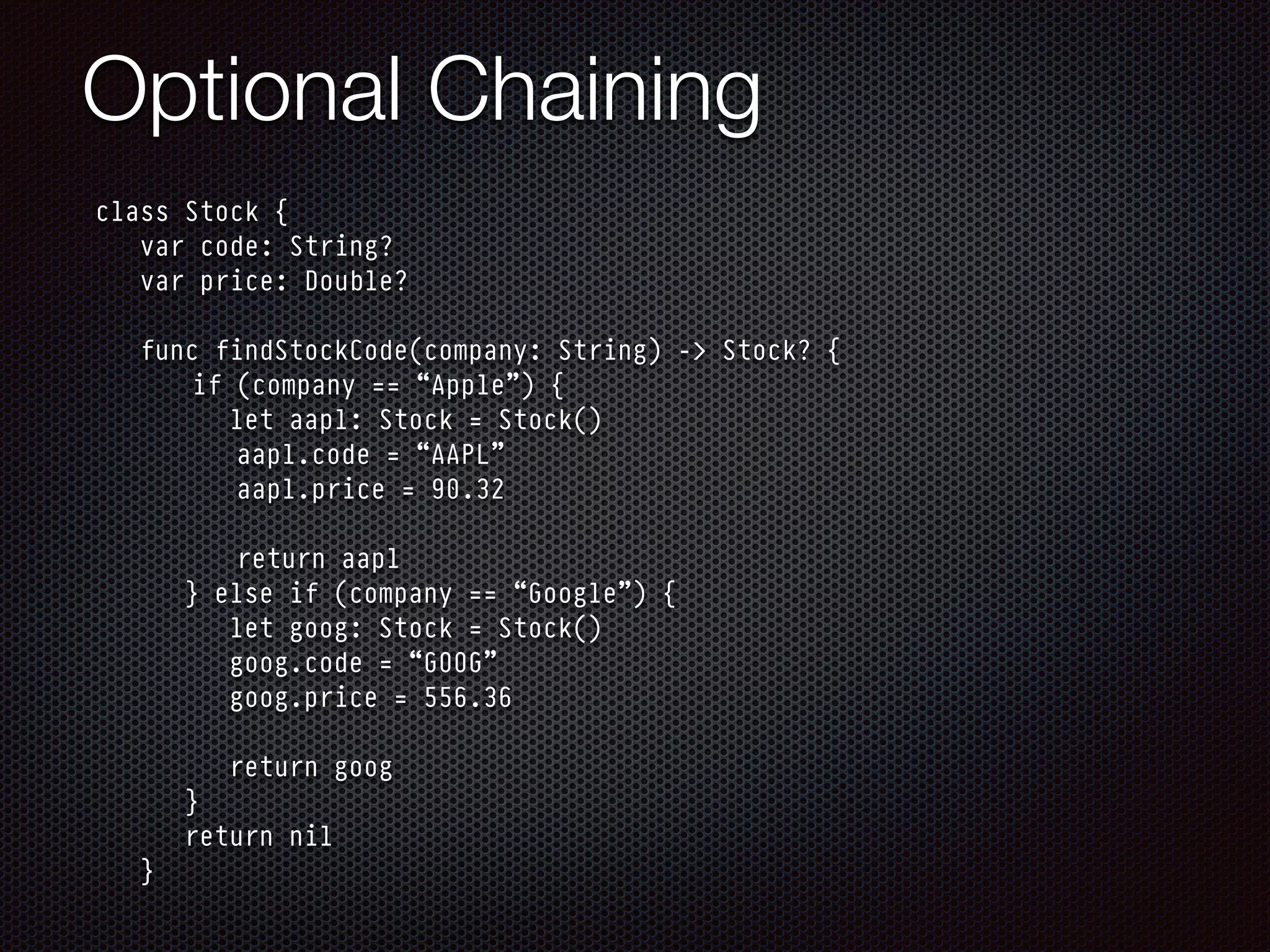 Optional Chaining
class Stock {
var code: String?
var price: Double?
func findStockCode(company: String) -> Stock? {
if (company == “Apple”) {
let aapl: Stock = Stock()
aapl.code = “AAPL”
aapl.price = 90.32
return aapl
} else if (company == “Google”) {
let goog: Stock = Stock()
goog.code = “GOOG”
goog.price = 556.36
return goog
}
return nil
}
 