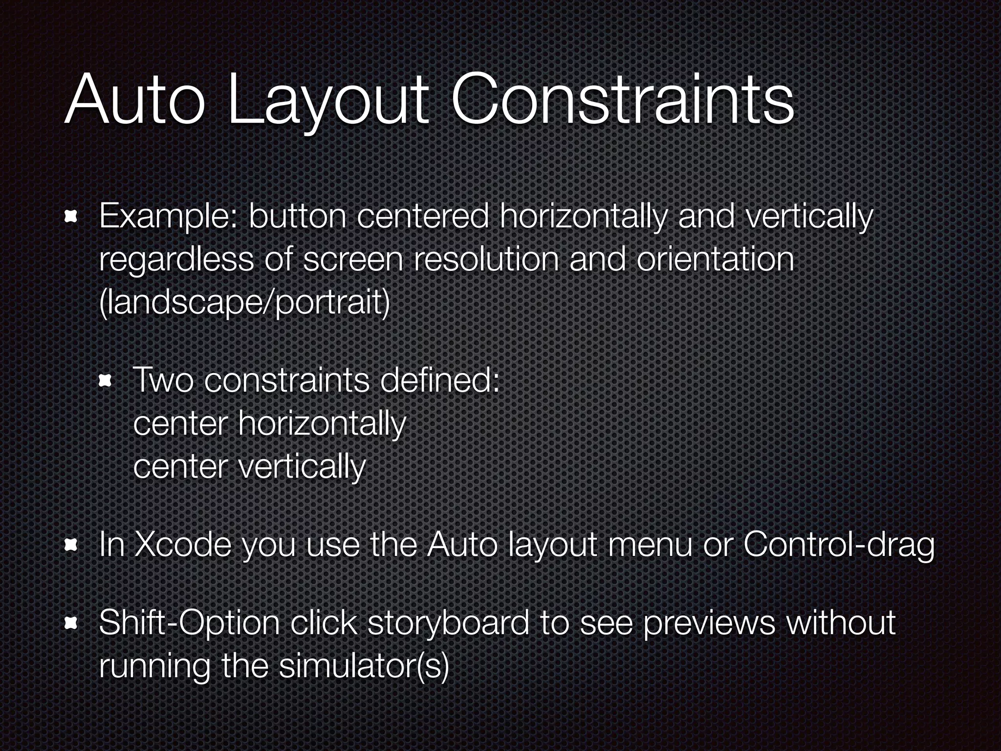 Auto Layout Constraints
Example: button centered horizontally and vertically
regardless of screen resolution and orientation
(landscape/portrait)
Two constraints deﬁned: 
center horizontally 
center vertically
In Xcode you use the Auto layout menu or Control-drag
Shift-Option click storyboard to see previews without
running the simulator(s)
 