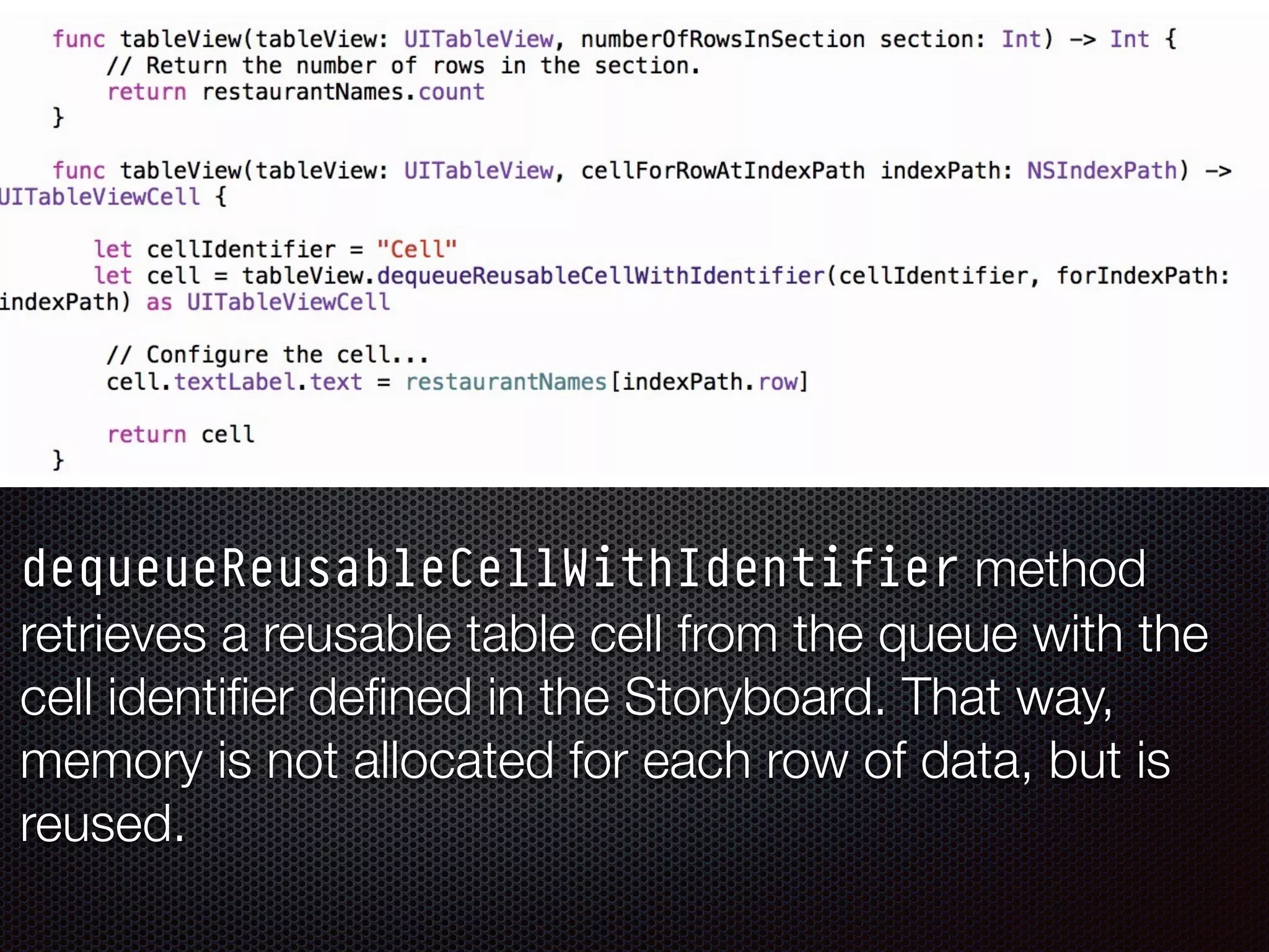 dequeueReusableCellWithIdentifier method
retrieves a reusable table cell from the queue with the
cell identiﬁer deﬁned in the Storyboard. That way,
memory is not allocated for each row of data, but is
reused.
 