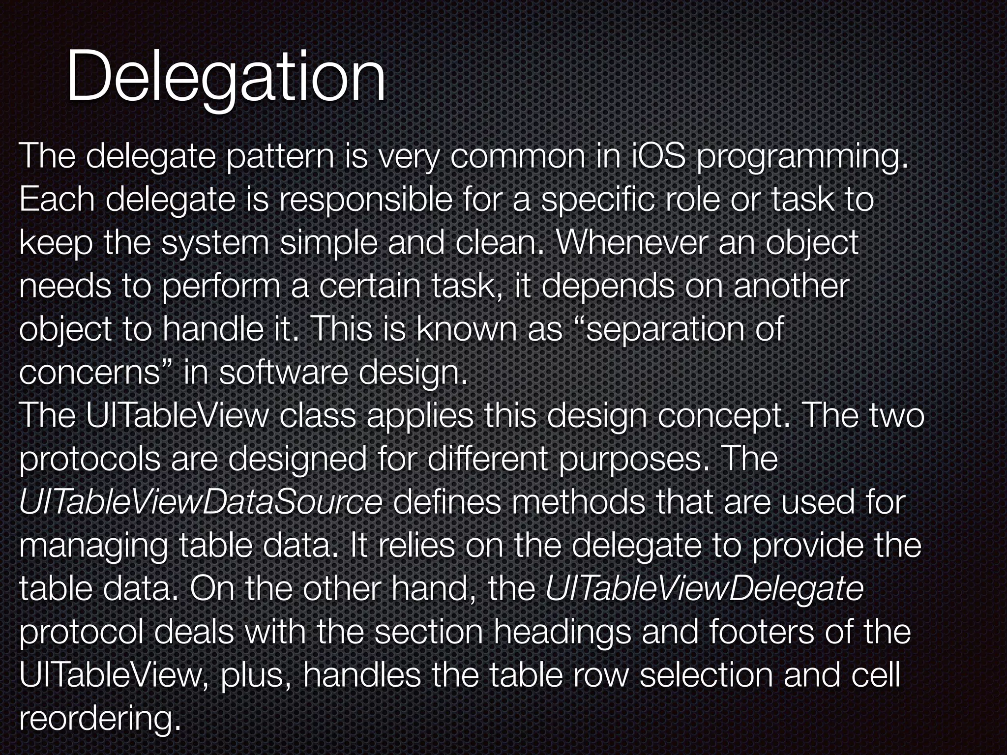 Delegation
The delegate pattern is very common in iOS programming.
Each delegate is responsible for a speciﬁc role or task to
keep the system simple and clean. Whenever an object
needs to perform a certain task, it depends on another
object to handle it. This is known as “separation of
concerns” in software design.
The UITableView class applies this design concept. The two
protocols are designed for different purposes. The
UITableViewDataSource deﬁnes methods that are used for
managing table data. It relies on the delegate to provide the
table data. On the other hand, the UITableViewDelegate
protocol deals with the section headings and footers of the
UITableView, plus, handles the table row selection and cell
reordering.
 