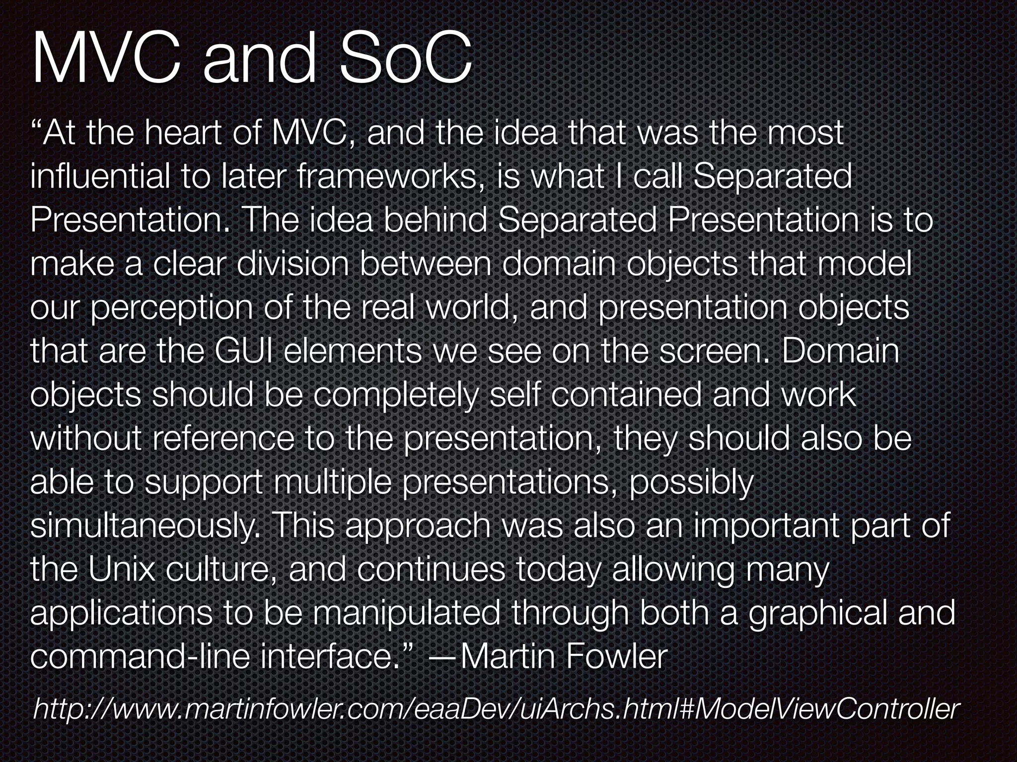 MVC and SoC
“At the heart of MVC, and the idea that was the most
inﬂuential to later frameworks, is what I call Separated
Presentation. The idea behind Separated Presentation is to
make a clear division between domain objects that model
our perception of the real world, and presentation objects
that are the GUI elements we see on the screen. Domain
objects should be completely self contained and work
without reference to the presentation, they should also be
able to support multiple presentations, possibly
simultaneously. This approach was also an important part of
the Unix culture, and continues today allowing many
applications to be manipulated through both a graphical and
command-line interface.” —Martin Fowler
http://www.martinfowler.com/eaaDev/uiArchs.html#ModelViewController
 