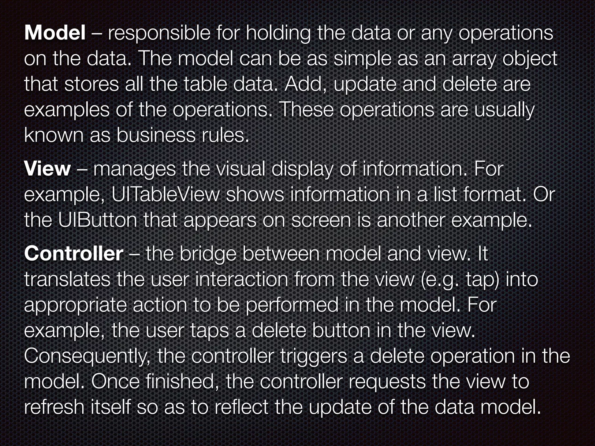 Model – responsible for holding the data or any operations
on the data. The model can be as simple as an array object
that stores all the table data. Add, update and delete are
examples of the operations. These operations are usually
known as business rules.  
 
View – manages the visual display of information. For
example, UITableView shows information in a list format. Or
the UIButton that appears on screen is another example.
 
Controller – the bridge between model and view. It
translates the user interaction from the view (e.g. tap) into
appropriate action to be performed in the model. For
example, the user taps a delete button in the view.
Consequently, the controller triggers a delete operation in the
model. Once ﬁnished, the controller requests the view to
refresh itself so as to reﬂect the update of the data model.
 