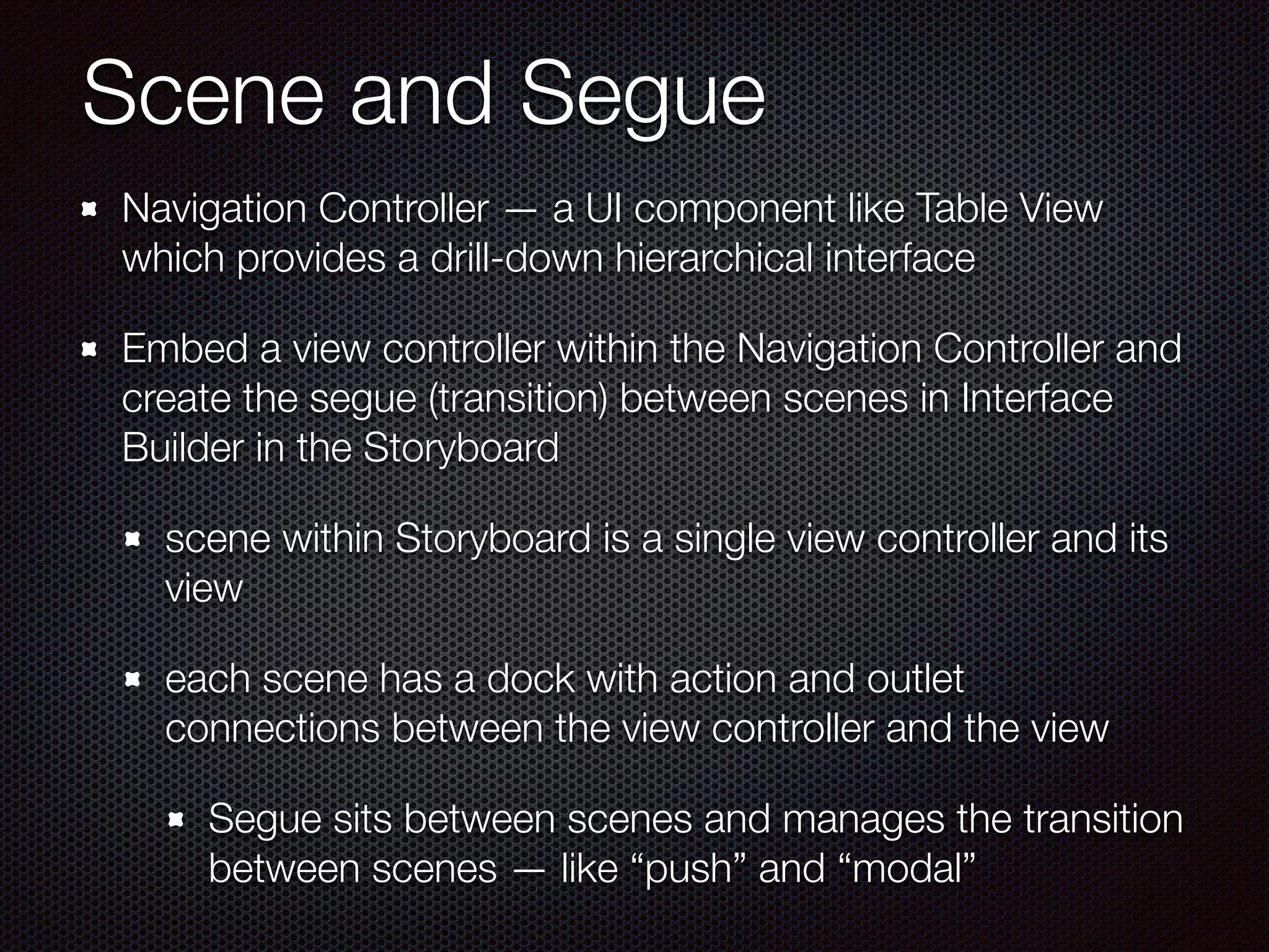 Scene and Segue
Navigation Controller — a UI component like Table View
which provides a drill-down hierarchical interface
Embed a view controller within the Navigation Controller and
create the segue (transition) between scenes in Interface
Builder in the Storyboard
scene within Storyboard is a single view controller and its
view
each scene has a dock with action and outlet
connections between the view controller and the view
Segue sits between scenes and manages the transition
between scenes — like “push” and “modal”
 