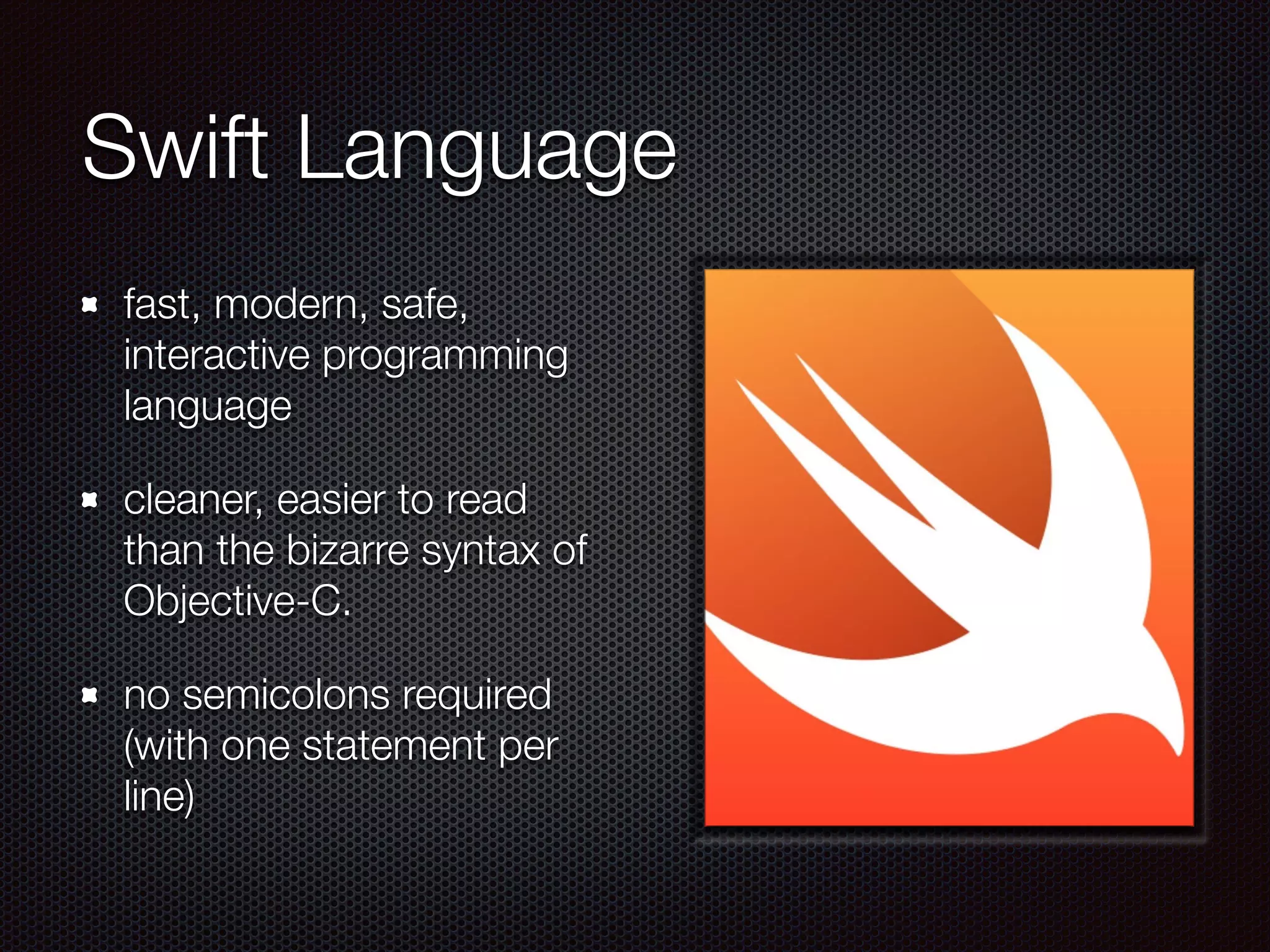 Swift Language
fast, modern, safe,
interactive programming
language
cleaner, easier to read
than the bizarre syntax of
Objective-C.
no semicolons required
(with one statement per
line)
 