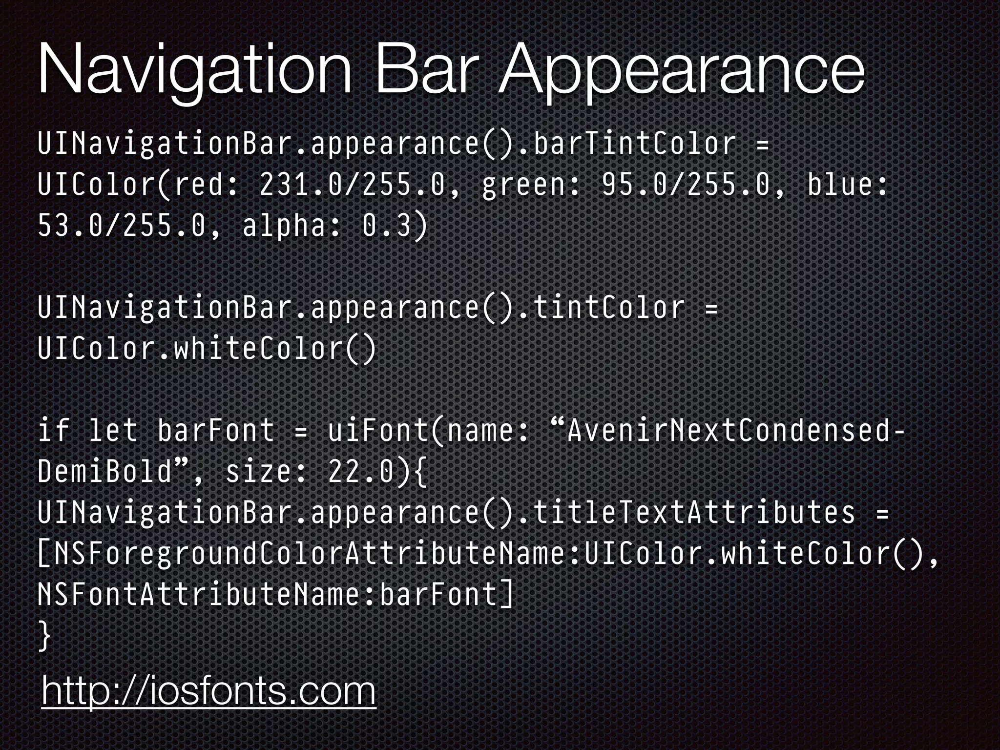 Navigation Bar Appearance
UINavigationBar.appearance().barTintColor =
UIColor(red: 231.0/255.0, green: 95.0/255.0, blue:
53.0/255.0, alpha: 0.3) 
 
UINavigationBar.appearance().tintColor =
UIColor.whiteColor() 
 
if let barFont = uiFont(name: “AvenirNextCondensed-
DemiBold”, size: 22.0){
UINavigationBar.appearance().titleTextAttributes =
[NSForegroundColorAttributeName:UIColor.whiteColor(),
NSFontAttributeName:barFont]
}
http://iosfonts.com
 