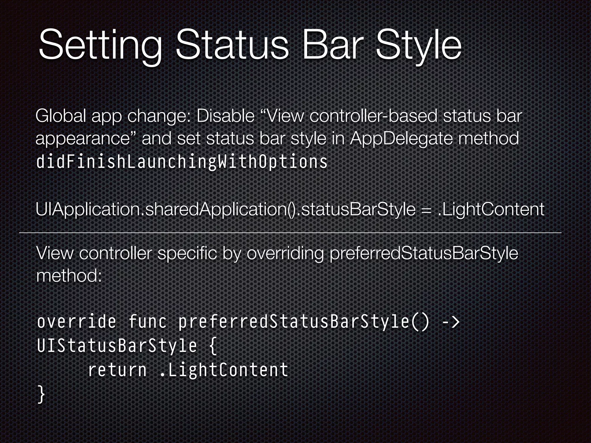 Setting Status Bar Style
Global app change: Disable “View controller-based status bar
appearance” and set status bar style in AppDelegate method
didFinishLaunchingWithOptions 
 
UIApplication.sharedApplication().statusBarStyle = .LightContent
View controller speciﬁc by overriding preferredStatusBarStyle
method: 
 
override func preferredStatusBarStyle() ->
UIStatusBarStyle { 
return .LightContent 
}
 