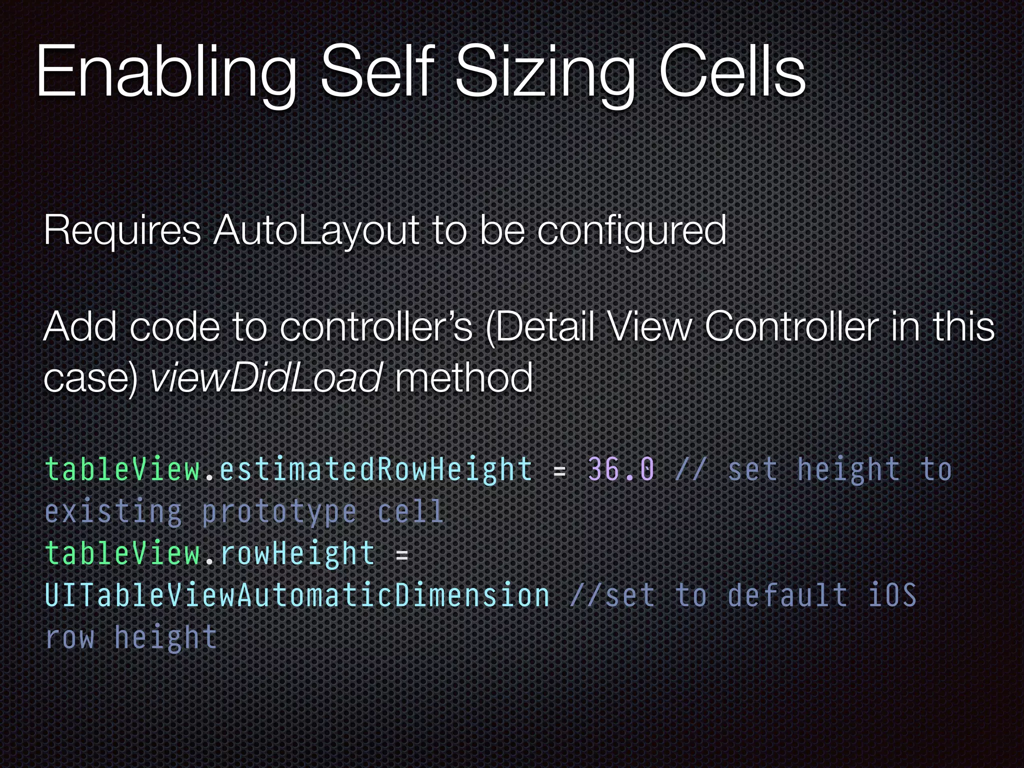 Enabling Self Sizing Cells
tableView.estimatedRowHeight = 36.0 // set height to
existing prototype cell
tableView.rowHeight =
UITableViewAutomaticDimension //set to default iOS
row height
Requires AutoLayout to be conﬁgured
Add code to controller’s (Detail View Controller in this
case) viewDidLoad method
 