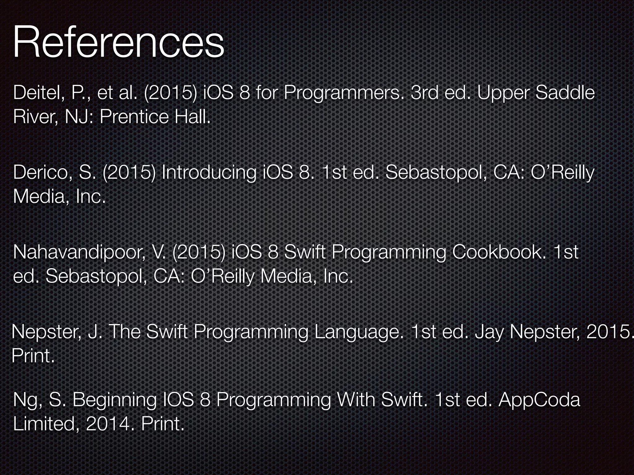 References
Ng, S. Beginning IOS 8 Programming With Swift. 1st ed. AppCoda
Limited, 2014. Print.
Nepster, J. The Swift Programming Language. 1st ed. Jay Nepster, 2015.
Print.
Derico, S. (2015) Introducing iOS 8. 1st ed. Sebastopol, CA: O’Reilly
Media, Inc.
Nahavandipoor, V. (2015) iOS 8 Swift Programming Cookbook. 1st
ed. Sebastopol, CA: O’Reilly Media, Inc.
Deitel, P., et al. (2015) iOS 8 for Programmers. 3rd ed. Upper Saddle
River, NJ: Prentice Hall.
 