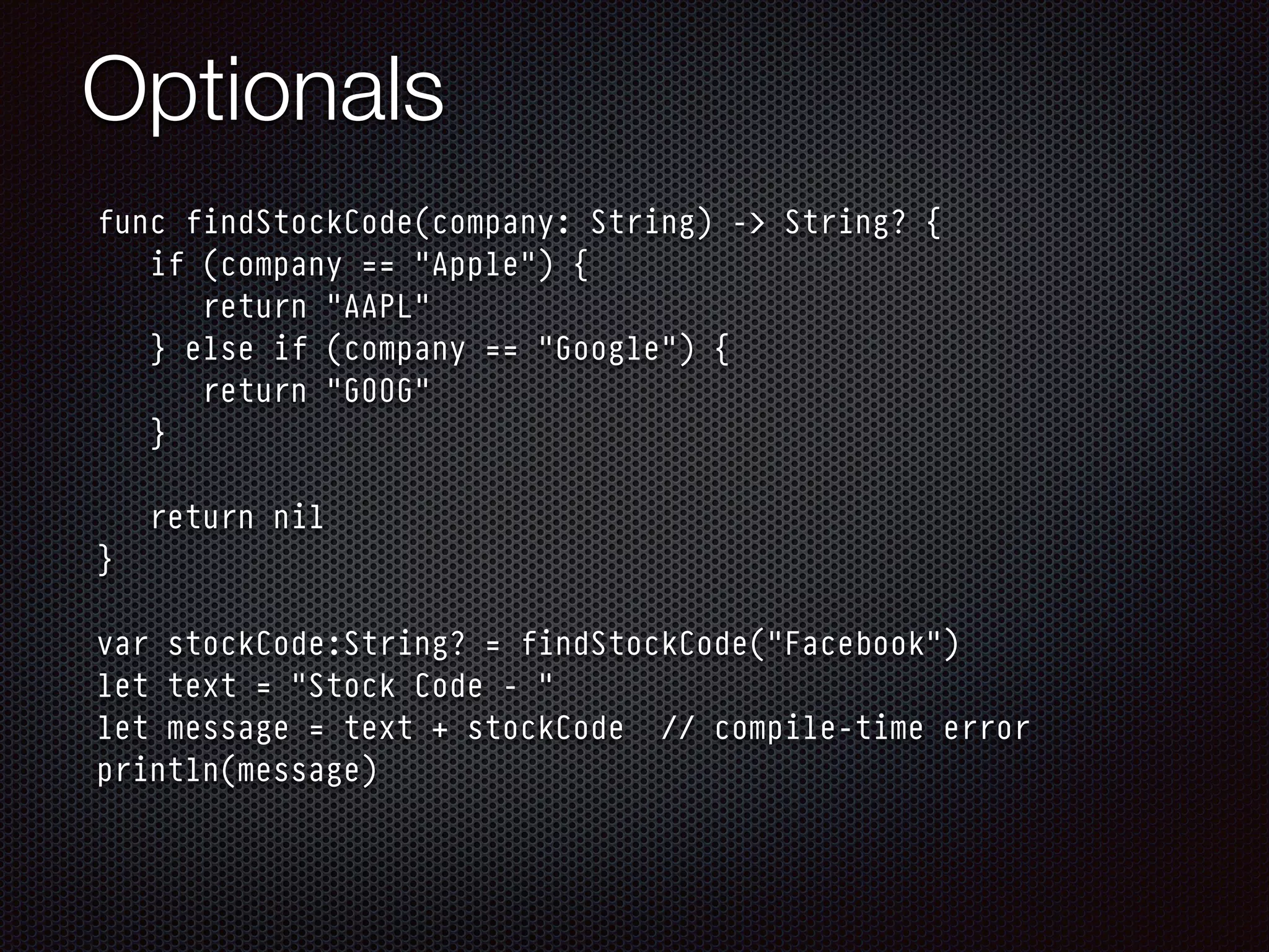 Optionals
func findStockCode(company: String) -> String? {
if (company == "Apple") {
return "AAPL"
} else if (company == "Google") {
return "GOOG"
}
return nil
}
var stockCode:String? = findStockCode("Facebook")
let text = "Stock Code - "
let message = text + stockCode // compile-time error
println(message)
 