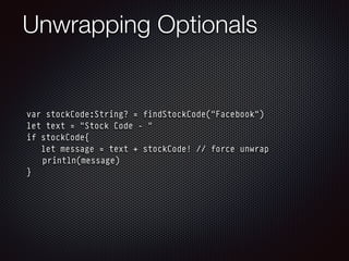Unwrapping Optionals
var stockCode:String? = findStockCode("Facebook")
let text = "Stock Code - "
if stockCode{
let message = text + stockCode! // force unwrap
println(message)
}
 