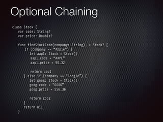 Optional Chaining
class Stock {
var code: String?
var price: Double?
func findStockCode(company: String) -> Stock? {
if (company == “Apple”) {
let aapl: Stock = Stock()
aapl.code = “AAPL”
aapl.price = 90.32
return aapl
} else if (company == “Google”) {
let goog: Stock = Stock()
goog.code = “GOOG”
goog.price = 556.36
return goog
}
return nil
}
 