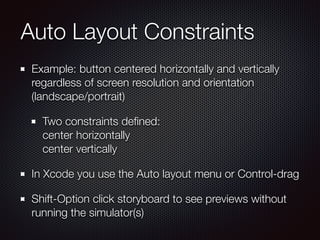 Auto Layout Constraints
Example: button centered horizontally and vertically
regardless of screen resolution and orientation
(landscape/portrait)
Two constraints deﬁned: 
center horizontally 
center vertically
In Xcode you use the Auto layout menu or Control-drag
Shift-Option click storyboard to see previews without
running the simulator(s)
 