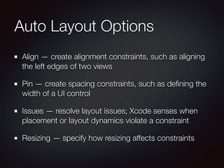Auto Layout Options
Align — create alignment constraints, such as aligning
the left edges of two views
Pin — create spacing constraints, such as deﬁning the
width of a UI control
Issues — resolve layout issues; Xcode senses when
placement or layout dynamics violate a constraint
Resizing — specify how resizing affects constraints
 