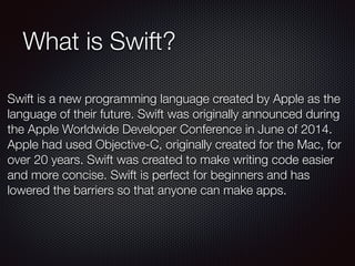 What is Swift?
Swift is a new programming language created by Apple as the
language of their future. Swift was originally announced during
the Apple Worldwide Developer Conference in June of 2014.
Apple had used Objective-C, originally created for the Mac, for
over 20 years. Swift was created to make writing code easier
and more concise. Swift is perfect for beginners and has
lowered the barriers so that anyone can make apps.
 