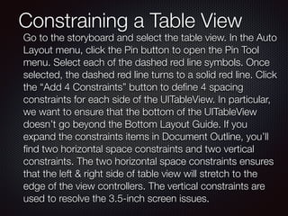 Constraining a Table View
Go to the storyboard and select the table view. In the Auto
Layout menu, click the Pin button to open the Pin Tool
menu. Select each of the dashed red line symbols. Once
selected, the dashed red line turns to a solid red line. Click
the “Add 4 Constraints” button to deﬁne 4 spacing
constraints for each side of the UITableView. In particular,
we want to ensure that the bottom of the UITableView
doesn’t go beyond the Bottom Layout Guide. If you
expand the constraints items in Document Outline, you’ll
ﬁnd two horizontal space constraints and two vertical
constraints. The two horizontal space constraints ensures
that the left & right side of table view will stretch to the
edge of the view controllers. The vertical constraints are
used to resolve the 3.5-inch screen issues.
 