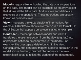 Model – responsible for holding the data or any operations
on the data. The model can be as simple as an array object
that stores all the table data. Add, update and delete are
examples of the operations. These operations are usually
known as business rules.  
 
View – manages the visual display of information. For
example, UITableView shows information in a list format. Or
the UIButton that appears on screen is another example.
 
Controller – the bridge between model and view. It
translates the user interaction from the view (e.g. tap) into
appropriate action to be performed in the model. For
example, the user taps a delete button in the view.
Consequently, the controller triggers a delete operation in the
model. Once ﬁnished, the controller requests the view to
refresh itself so as to reﬂect the update of the data model.
 