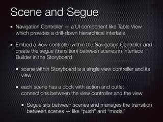 Scene and Segue
Navigation Controller — a UI component like Table View
which provides a drill-down hierarchical interface
Embed a view controller within the Navigation Controller and
create the segue (transition) between scenes in Interface
Builder in the Storyboard
scene within Storyboard is a single view controller and its
view
each scene has a dock with action and outlet
connections between the view controller and the view
Segue sits between scenes and manages the transition
between scenes — like “push” and “modal”
 