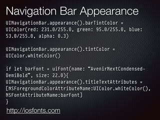 Navigation Bar Appearance
UINavigationBar.appearance().barTintColor =
UIColor(red: 231.0/255.0, green: 95.0/255.0, blue:
53.0/255.0, alpha: 0.3) 
 
UINavigationBar.appearance().tintColor =
UIColor.whiteColor() 
 
if let barFont = uiFont(name: “AvenirNextCondensed-
DemiBold”, size: 22.0){
UINavigationBar.appearance().titleTextAttributes =
[NSForegroundColorAttributeName:UIColor.whiteColor(),
NSFontAttributeName:barFont]
}
http://iosfonts.com
 