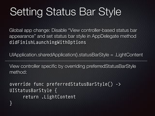 Setting Status Bar Style
Global app change: Disable “View controller-based status bar
appearance” and set status bar style in AppDelegate method
didFinishLaunchingWithOptions 
 
UIApplication.sharedApplication().statusBarStyle = .LightContent
View controller speciﬁc by overriding preferredStatusBarStyle
method: 
 
override func preferredStatusBarStyle() ->
UIStatusBarStyle { 
return .LightContent 
}
 