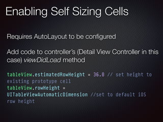 Enabling Self Sizing Cells
tableView.estimatedRowHeight = 36.0 // set height to
existing prototype cell
tableView.rowHeight =
UITableViewAutomaticDimension //set to default iOS
row height
Requires AutoLayout to be conﬁgured
Add code to controller’s (Detail View Controller in this
case) viewDidLoad method
 