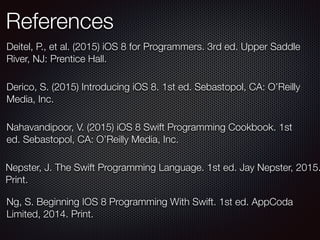 References
Ng, S. Beginning IOS 8 Programming With Swift. 1st ed. AppCoda
Limited, 2014. Print.
Nepster, J. The Swift Programming Language. 1st ed. Jay Nepster, 2015.
Print.
Derico, S. (2015) Introducing iOS 8. 1st ed. Sebastopol, CA: O’Reilly
Media, Inc.
Nahavandipoor, V. (2015) iOS 8 Swift Programming Cookbook. 1st
ed. Sebastopol, CA: O’Reilly Media, Inc.
Deitel, P., et al. (2015) iOS 8 for Programmers. 3rd ed. Upper Saddle
River, NJ: Prentice Hall.
 