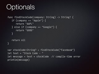 Optionals
func findStockCode(company: String) -> String? {
if (company == "Apple") {
return "AAPL"
} else if (company == "Google") {
return "GOOG"
}
return nil
}
var stockCode:String? = findStockCode("Facebook")
let text = "Stock Code - "
let message = text + stockCode // compile-time error
println(message)
 