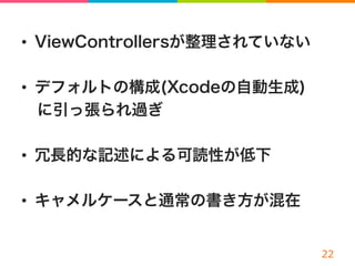 •  ViewControllersが整理されていない
•  デフォルトの構成(Xcodeの自動生成)
 に引っ張られ過ぎ
•  冗長的な記述による可読性が低下
•  キャメルケースと通常の書き方が混在
 