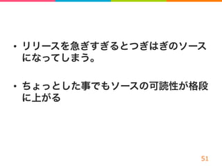 •  リリースを急ぎすぎるとつぎはぎのソース
になってしまう。
•  ちょっとした事でもソースの可読性が格段
に上がる
 
