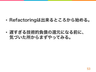 •  Refactoringは出来るところから始める。
•  遅すぎる技術的負債の還元になる前に、
気づいた所からまずやってみる。
 