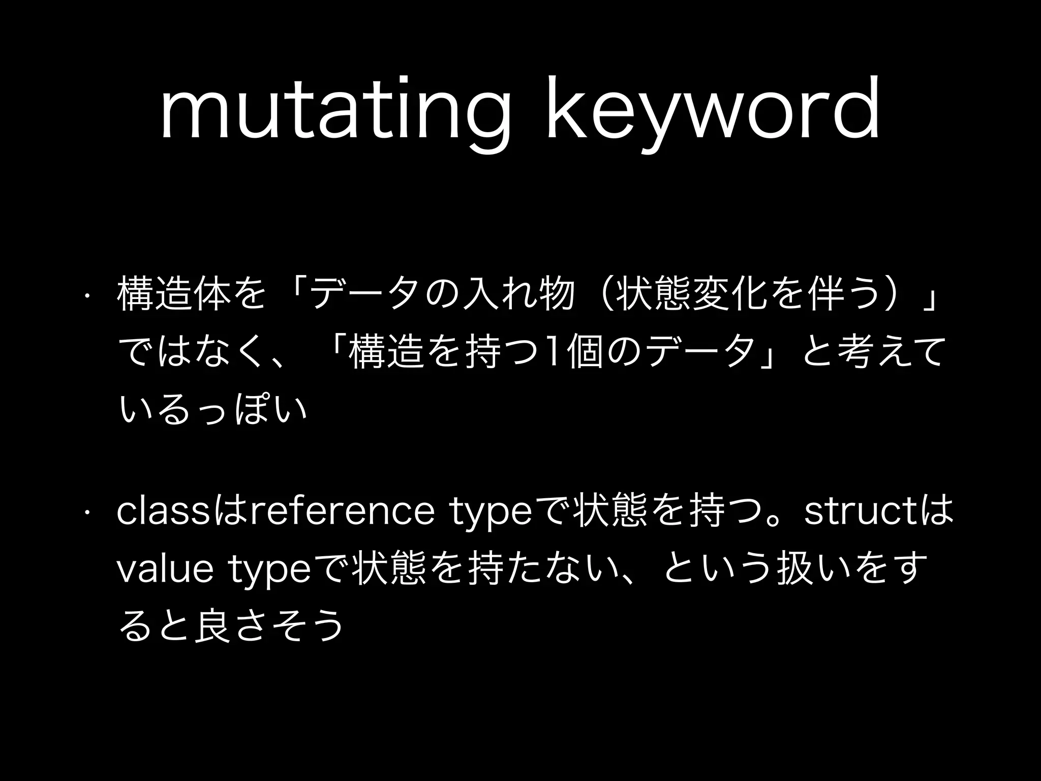 mutating keyword
• 構造体を「データの入れ物（状態変化を伴う）」
ではなく、「構造を持つ1個のデータ」と考えて
いるっぽい
• classはreference typeで状態を持つ。structは
value typeで状態を持たない、という扱いをす
ると良さそう
 