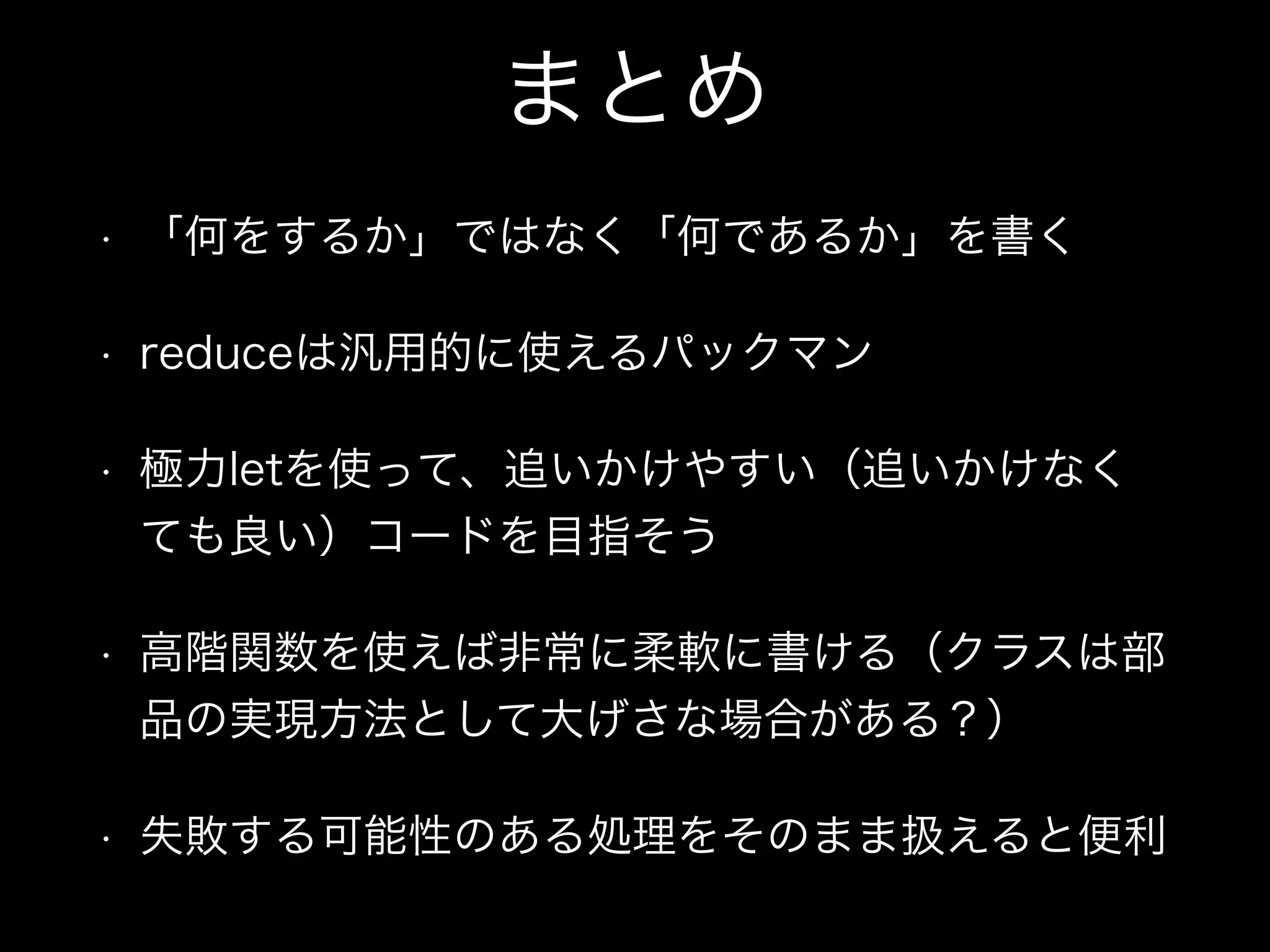 まとめ
• 「何をするか」ではなく「何であるか」を書く
• reduceは汎用的に使えるパックマン
• 極力letを使って、追いかけやすい（追いかけなく
ても良い）コードを目指そう
• 高階関数を使えば非常に柔軟に書ける（クラスは部
品の実現方法として大げさな場合がある？）
• 失敗する可能性のある処理をそのまま扱えると便利
 