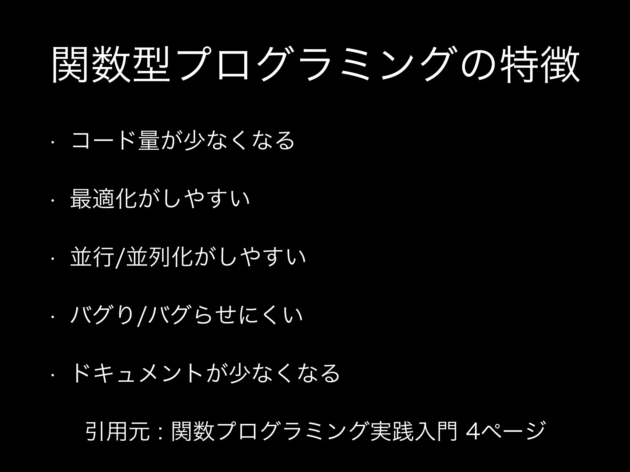 関数型プログラミングの特徴
• コード量が少なくなる
• 最適化がしやすい
• 並行/並列化がしやすい
• バグり/バグらせにくい
• ドキュメントが少なくなる
引用元 : 関数プログラミング実践入門 4ページ
 